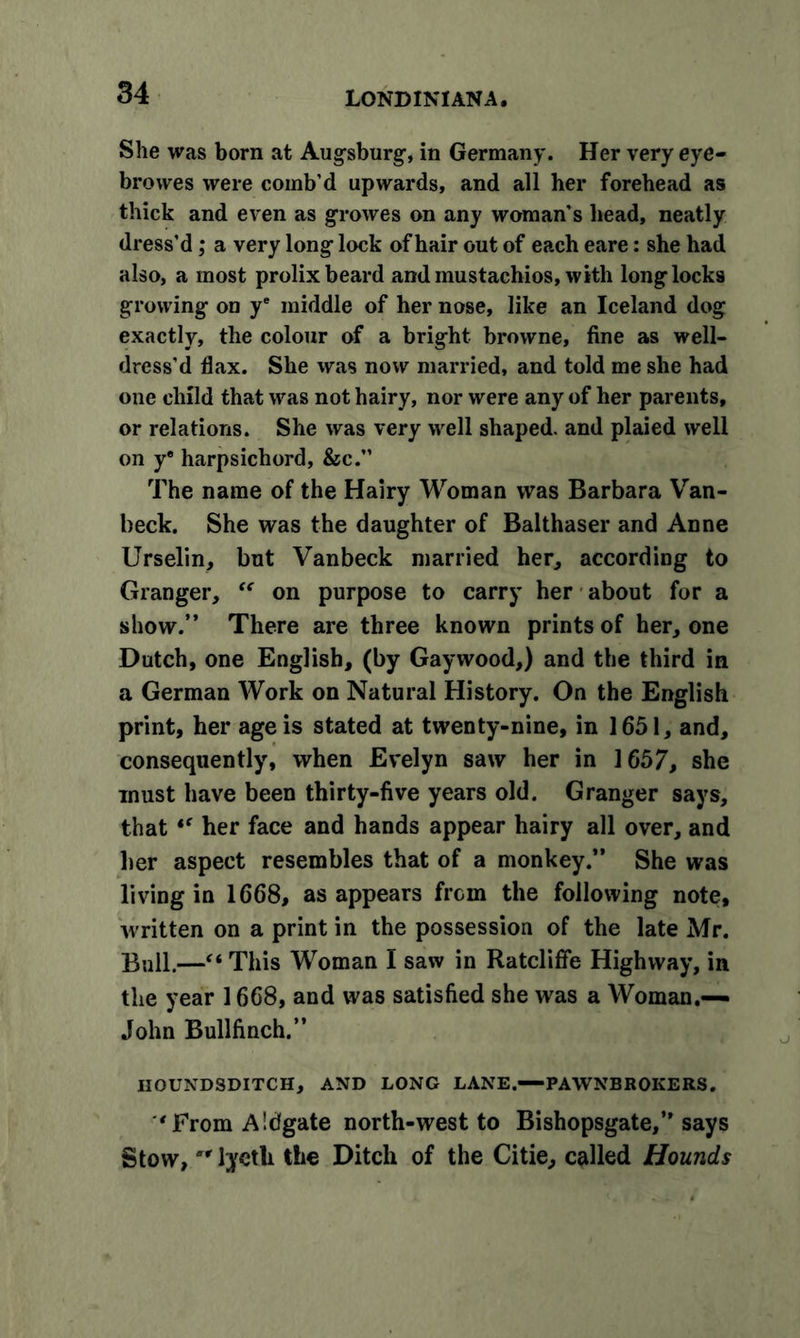 She was born at Augsburg-, in Germany. Her very eye- brovves were comb’d upwards, and all her forehead as thick and even as growes on any woman’s head, neatly dress’d; a very long lock of hair out of each eare: she had also, a most prolix beard and mustachios, with long locks growing on ye middle of her nose, like an Iceland dog exactly, the colour of a bright browne, fine as well- dress'd flax. She was now married, and told me she had one child that was not hairy, nor were any of her parents, or relations. She was very well shaped, and plaied well on y® harpsichord, &amp;c.” The name of the Hairy Woman was Barbara Van- beck. She was the daughter of Balthaser and Anne Urselin, but Vanbeck married her, according to Granger, “ on purpose to carry her about for a show.” There are three known prints of her, one Dutch, one English, (by Gay wood,) and the third in a German Work on Natural History. On the English print, her age is stated at twenty-nine, in 1651, and, consequently, when Evelyn saw her in 1657, she must have been thirty-five years old. Granger says, that “ her face and hands appear hairy all over, and her aspect resembles that of a monkey.” She was living in 1668, as appears from the following note, written on a print in the possession of the late Mr. Bull.—“This Woman I saw in Ratcliffe Highway, in the year 1668, and was satisfied she was a Woman.— John Bullfinch.” HOUNDSDITCH, AND LONG LANE.—PAWNBROKERS. ''From Aldgate north-west to Bishopsgate,” says Stow,  lycth the Ditch of the Citie, called Hounds