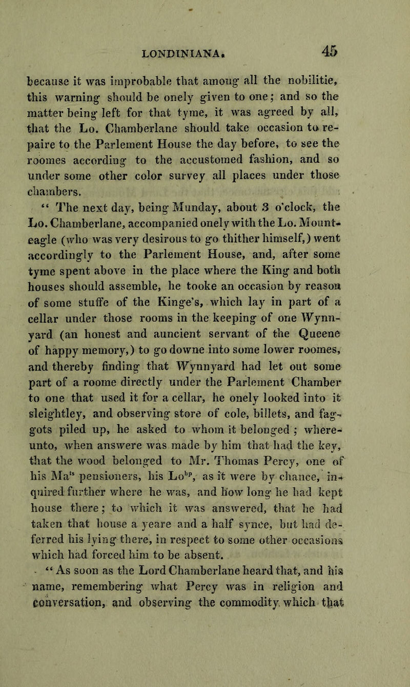 because it was improbable that among' all the nobilitie, this warning1 should be onely given to one; and so the matter being- left for that tyme, it was agTeed by all, that the Lo. Chambeiiane should take occasion to re- paire to the Parlement House the day before, to see the roomes according' to the accustomed fashion, and so under some other color survey all places under those chambers. “ The next day, being-Monday, about 3 o’clock, the Lo. Chambeiiane, accompanied onely with the Lo. Mount- eagie (who was very desirous to go thither himself,) went accordingly to the Parlement House, and, after some tyme spent above in the place where the King and both houses should assemble, he tooke an occasion by reason of some stuffe of the Kinge’s, which lay in part of a cellar under those rooms in the keeping of one Wynn- yard (an honest and auncient servant of the Queene of happy memory,) to go downe into some lower roomes, and thereby finding that Wynnyard had let out some part of a roome directly under the Parlement Chamber to one that used it for a cellar, he onely looked into it sleightley, and observing store of cole, billets, and fag- gots piled up, he asked to whom it belonged ; where- unto, when answere was made by him that had the key, that the wood belonged to Mr. Thomas Percy, one of his Ma,s pensioners, his Lohp, as it were by chance, in* quired further where he was, and how long he had kept house there; to which it was answered, that he had taken that house a yeare and a half synce, but had de- ferred his lying there, in respect to some other occasions which had forced him to be absent. “As soon as the Lord Chamberlane heard that, and his name, remembering what Percy was in religion and conversation, and observing the commodity, which that
