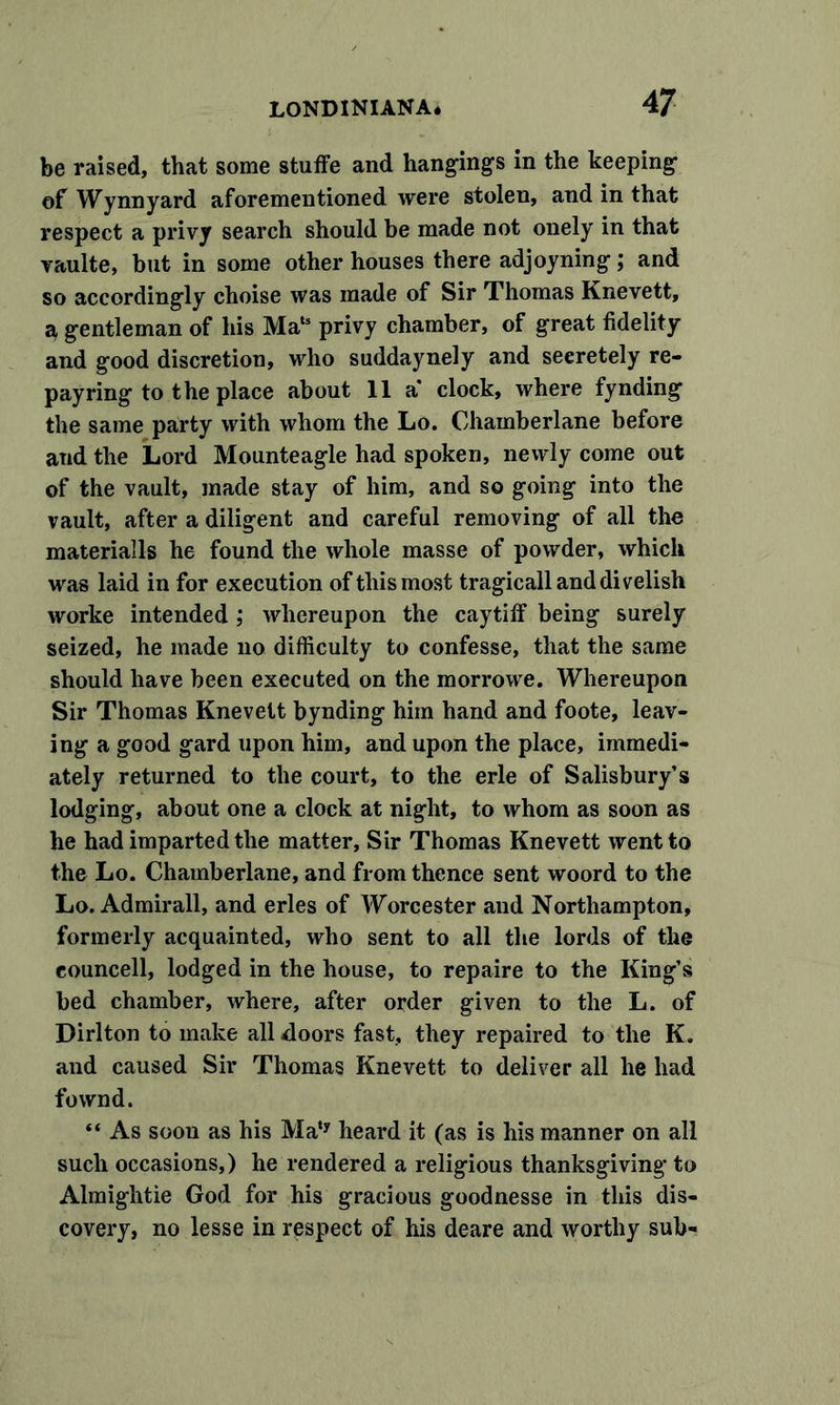 4 7 be raised, that some stuffe and hangings in the keeping of Wynn yard aforementioned were stolen, and in that respect a privy search should be made not onely in that vaulte, but in some other houses there adjoyning; and so accordingly choise was made of Sir Thomas Knevett, ^ gentleman of his Mats privy chamber, of great fidelity and good discretion, who suddaynely and seeretely re- payring to the place about 11 a’ clock, where fynding the same party with whom the Lo. Chamberlane before and the Lord Mounteagle had spoken, newly come out of the vault, made stay of him, and so going into the vault, after a diligent and careful removing of all the materialls he found the whole masse of powder, which was laid in for execution of this most tragicallanddivelish worke intended ; whereupon the caytiff being surely seized, he made no difficulty to confesse, that the same should have been executed on the morrowe. Whereupon Sir Thomas Knevett bynding him hand and foote, leav- ing a good gard upon him, and upon the place, immedi- ately returned to the court, to the erle of Salisbury’s lodging, about one a clock at night, to whom as soon as he had imparted the matter, Sir Thomas Knevett went to the Lo. Chamberlane, and from thence sent woord to the Lo. Admirall, and erles of Worcester and Northampton, formerly acquainted, who sent to all the lords of the councell, lodged in the house, to repaire to the King’s bed chamber, where, after order given to the L. of Dirlton to make all doors fast, they repaired to the K. and caused Sir Thomas Knevett to deliver all he had fownd. “ As soon as his Maty heard it (as is his manner on all such occasions,) he rendered a religious thanksgiving* to Almightie God for his gracious goodnesse in this dis- covery, no lesse in respect of his deare and worthy sub-