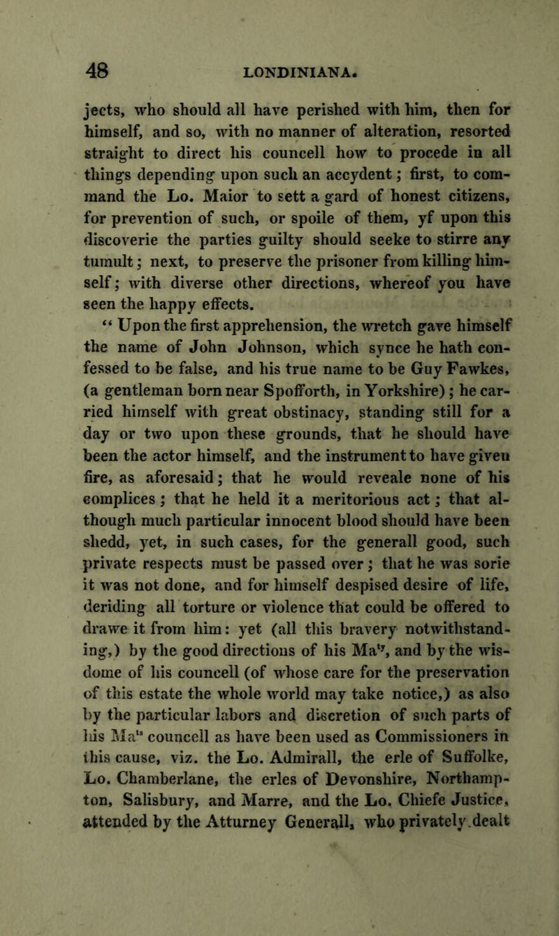 jects, who should all have perished with him, then for himself, and so, with no manner of alteration, resorted straight to direct his councell how to procede in all things depending upon such an accydent; first, to com- mand the Lo. Maior to sett a gard of honest citizens, for prevention of such, or spoile of them, yf upon this discoverie the parties guilty should seeke to stirre any tumult; next, to preserve the prisoner from killing him- self ; with diverse other directions, whereof you have seen the happy effects. “ Upon the first apprehension, the wretch gave himself the name of John Johnson, which synce he hath con- fessed to be false, and his true name to be Guy Fawkes, (a gentleman horn near Spofforth, in Yorkshire) ; he car- ried himself with great obstinacy, standing still for a day or two upon these grounds, that he should have been the actor himself, and the instrument to have given fire, as aforesaid; that he would reveale none of his complices; that he held it a meritorious act; that al- though much particular innocent blood should have been sliedd, yet, in such cases, for the generall good, such private respects must be passed over; that he was sorie it was not done, and for himself despised desire of life, deriding all torture or violence that could be offered to drawe it from him: yet (all this bravery notwithstand- ing,) by the good directions of his Maty, and by the wis- dome of his councell (of whose care for the preservation of this estate the whole world may take notice,) as also by the particular labors and discretion of such parts of his Ma“ counccll as have been used as Commissioners in ibis cause, viz. the Lo. Admirall, the erle of Suffolke, Lo. Chamberlane, the erles of Devonshire, Northamp- ton, Salisbury, and Marre, and the Lo. Chiefe Justice, attended by the Atturney Generali, who privately .dealt