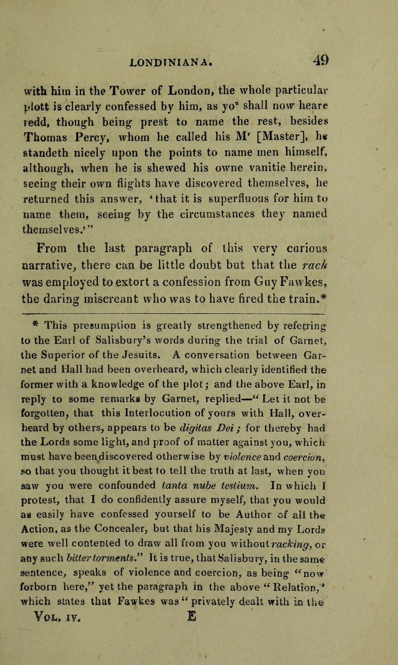 with him in the Tower of London, the whole particular piott is clearly confessed by him, as yon shall now heare redd, though being prest to name the rest, besides Thomas Percy, whom he called his Mr [Master], he standeth nicely upon the points to name men himself, although, when he is shewed his owne vanitie herein, seeing their own flights have discovered themselves, he returned this answer, ‘ that it is superfluous for him to name them, seeing by the circumstances they named themselves.’” From the last paragraph of this very curious narrative, there can be little doubt but that the rack was employed to extort a confession from Guy Fawkes, the daring miscreant who was to have fired the train.* * This presumption is greatly strengthened by referring to the Earl of Salisbury’s words during the trial of Garnet, the Superior of the Jesuits. A conversation between Gar- net and Ilall had been overheard, which clearly identified the former with a knowledge of the plot; and the above Earl, in reply to some remarks by Garnet, replied—“ Let it not be forgotten, that this Interlocution of yours with Hall, over- heard by others, appears to be digitas Dei; for thereby had the Lords some light, and proof of matter against you, which must have been discovered otherwise by violence and coercion, so that you thought it best to tell the truth at last, when you saw you were confounded tanta nube teslium. In which I protest, that I do confidently assure myself, that you would as easily have confessed yourself to be Author of all the Action, as the Concealer, but that his Majesty and my Lords were well contented to draw all from you without racking, or any such bitter torments.” It is true, that Salisbury, in the same sentence, speaks of violence and coercion, as being “now forborn here,” yet the paragraph in the above “ Relation, * which states that Fawkes was “ privately dealt with in the You. iy. E