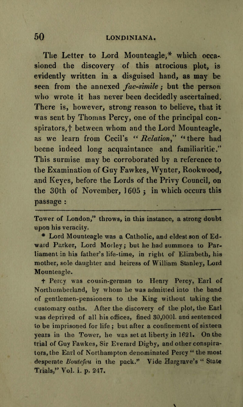 The Letter to Lord Mounteagle,* * which occa- sioned the discovery of this atrocious plot, is evidently written in a disguised hand, as may be seen from the annexed facsimile; but the person who wrote it has never been decidedly ascertained. There is, however, strong reason to believe, that it was sent by Thomas Percy, one of the principal con- spirators,'}' between whom and the Lord Mounteagle, as we learn from Cecil’s “ Relation f “ there had beene indeed long acquaintance and familiaritie.” This surmise may be corroborated by a reference to the Examination of Guy Fawkes, Wynter, Rookwood, and Keyes, before the Lords of the Privy Council, on the 30th of November, 1605 $ in which occurs this passage : Tower of London,” throws, in this instance, a strong doubt upon his veracity. * Lord Mounteagle was a Catholic, and eldest son of Ed- ward Parker, Lord Motley; but he had summons to Par- liament in his father’s life-time, in right of Elizabeth, his mother, sole daughter and heiress of William Stanley, Lord Mounteagle. + Percy was cousin-german to Henry Percy, Earl of Northumberland, by whom he was admitted into the band of gentlemen-pensioners to the King without taking the customary oaths. After the discovery of the plot, the Earl was deprived of all his offices, fined 30,0001. and sentenced to be imprisoned for life ; but after a confinement of sixteen years in the Tower, he was set at liberty in 1621. On the trial of Guy Fawkes, Sir Everard Digby, and other conspira- tors, the Earl of Northampton denominated Percy “ the most desperate Boutefeu in the pack.” Vide Hargrave’s “ Stale Trials,” Vol. i. p. 247.