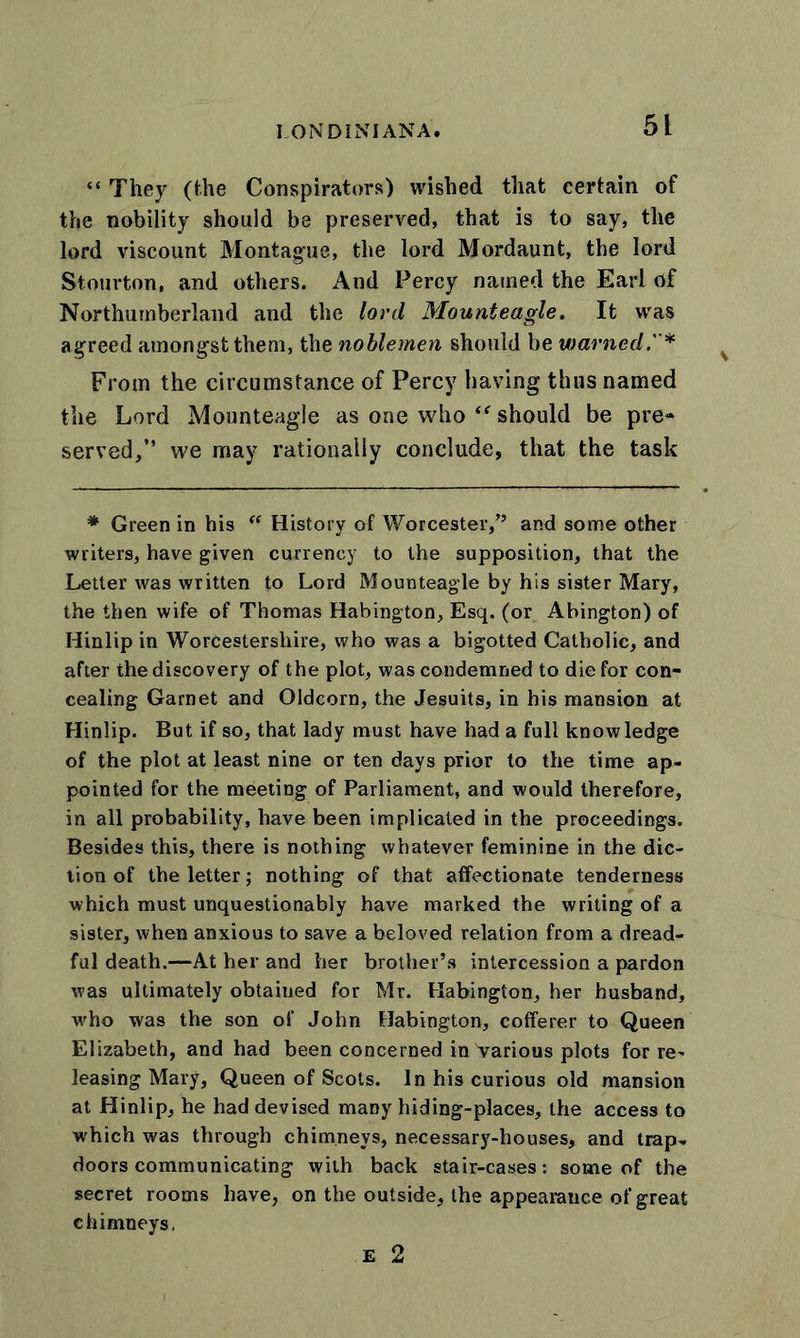 LON D INI ANA. “ They (the Conspirators) wished that certain of the nobility should be preserved, that is to say, the lord viscount Montague, the lord Mordaunt, the lord Stourton, and others. And Percy named the Earl rtf Northumberland and the lord Mounteagle. It was agreed amongst them, the noblemen should be warned.* From the circumstance of Percy having thus named the Lord Mounteagle as one who “ should be pre- served,” we may rationally conclude, that the task * Green in his “ History of Worcester,” and some other writers, have given currency to the supposition, that the Letter was written to Lord Mounteagle by his sister Mary, the then wife of Thomas Habington, Esq. (or Abington) of Hinlip in Worcestershire, who was a bigotted Catholic, and after the discovery of the plot, was condemned to die for con- cealing Garnet and Oldcorn, the Jesuits, in his mansion at Hinlip. But if so, that lady must have had a full knowledge of the plot at least nine or ten days prior to the time ap- pointed for the meeting of Parliament, and would therefore, in all probability, have been implicated in the proceedings. Besides this, there is nothing whatever feminine in the dic- tion of the letter; nothing of that affectionate tenderness which must unquestionably have marked the writing of a sister, when anxious to save a beloved relation from a dread- ful death.—At her and her brother’s intercession a pardon was ultimately obtained for Mr. Habington, her husband, who was the son of John Habington, cofferer to Queen Elizabeth, and had been concerned in Various plots for re- leasing Mary, Queen of Scots. In his curious old mansion at Hinlip, he had devised many hiding-places, the access to which was through chimneys, necessary-houses, and trap- doors communicating with back stair-cases: some of the secret rooms have, on the outside, the appearance of great chimneys, E 2