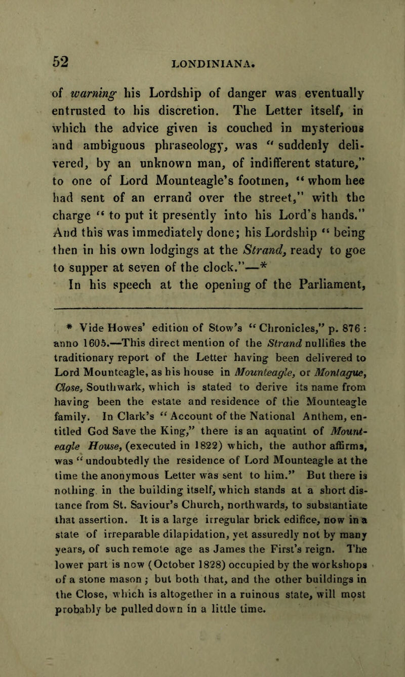 of warning his Lordship of danger was eventually entrusted to his discretion. The Letter itself, in which the advice given is couched in mysterious and ambiguous phraseology, was u suddenly deli- vered, by an unknown man, of indifferent stature,” to one of Lord Mounteagle’s footmen, “ whom hee had sent of an errand over the street,” with the charge “ to put it presently into his Lord’s hands.” And this was immediately done; his Lordship “ being then in his own lodgings at the Strand, ready to goe to supper at seven of the clock.”—* In his speech at the opening of the Parliament, * Vide Howes’ edition of Stow’s tf Chronicles,” p. 876 : anno 1605.—This direct mention of the Strand nullifies the traditionary report of the Letter having been delivered to Lord Mounteagle, as his house in Mounteagle, or Montague, Close, Southwark, which is stated to derive its name from having been the estate and residence of the Mounteagle family. In Clark’s “ Account of the National Anthem, en- titled God Save the King,” there is an aquatint of Mount- eagle House, (executed in 1822) which, the author affirms, was “ undoubtedly the residence of Lord Mounteagle at the time the anonymous Letter was sent to him.” But there is nothing in the building itself, which stands at a short dis- tance from St. Saviour’s Church, northwards, to substantiate that assertion. It is a large irregular brick edifice, now in a state of irreparable dilapidation, yet assuredly not by many years, of such remote age as James the First’s reign. The lower part is now (October 1828) occupied by the workshops of a stone mason; but both that, and the other buildings in the Close, which is altogether in a ruinous state, will most probably be pulled down in a little time.