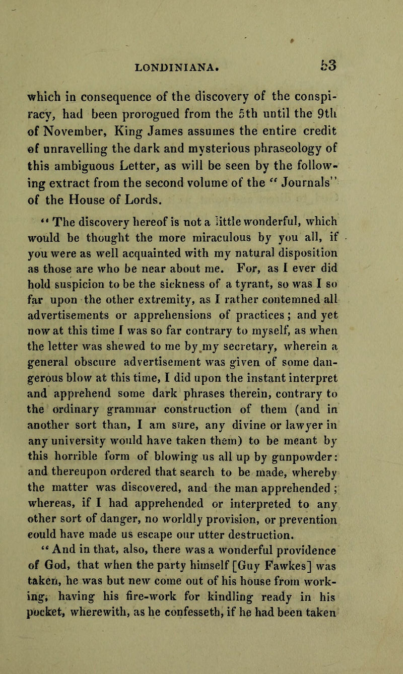bS which in consequence of the discovery of the conspi- racy, had been prorogued from the 5th until the 9th of November, King James assumes the entire credit of unravelling the dark and mysterious phraseology of this ambiguous Letter, as will be seen by the follow- ing extract from the second volume of the “ Journals” of the House of Lords. ** The discovery hereof is not a little wonderful, which would be thought the more miraculous by you all, if you were as well acquainted with my natural disposition as those are who be near about me. For, as I ever did hold suspicion to be the sickness of a tyrant, so was I so far upon the other extremity, as I rather contemned all advertisements or apprehensions of practices; and yet now at this time I was so far contrary to myself, as when the letter was shewed to me byjny secretary, wherein a general obscure advertisement was given of some dan- gerous blow at this time, I did upon the instant interpret and apprehend some dark phrases therein, contrary to the ordinary grammar construction of them (and in another sort than, I am sure, any divine or lawyer in any university would have taken them) to be meant by this horrible form of blowing us all up by gunpowder: and thereupon ordered that search to be made, whereby the matter was discovered, and the man apprehended ; whereas, if I had apprehended or interpreted to any other sort of danger, no worldly provision, or prevention eould have made us escape our utter destruction. “ And in that, also, there was a wonderful providence of God, that when the party himself [Guy Fawkes] was taken, he was but new come out of his house from work- ing, having his fire-work for kindling ready in his pocket, wherewith, as he confesseth, if he had been taken