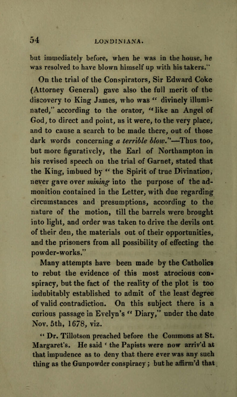 but immediately before, when he was in the house, he was resolved to have blown himself up with his takers.*' On the trial of the Conspirators, Sir Edward Coke (Attorney General) gave also the foil merit of the discovery to King James, who was “ divinely illumi- nated,” according to the orator, 'Mike an Angel of God, to direct and point, as it were, to the very place, and to cause a search to be made there, out of those dark words concerning a terrible blow.”—Thus too, but more figuratively, the Earl of Northampton in his revised speech on the trial of Garnet, stated that the King, imbued by “ the Spirit of true Divination, never gave over mining into the purpose of the ad- monition contained in the Letter, with due regarding circumstances and presumptions, according to the nature of the motion, till the barrels were brought into light, and order was taken to drive the devils out of their den, the materials out of their opportunities, and the prisoners from all possibility of effecting the powder-works.” Many attempts have been made by the Catholics to rebut the evidence of this most atrocious con- spiracy, but the fact of the reality of the plot is too indubitably established to admit of the least degree of valid contradiction. On this subject there is a curious passage in Evelyn’s (t Diary,” under the date Nov. 5th, 1678, viz. «* Dr. Tillotson preached before the Commons at St. Margaret’s. He said ‘ the Papists were now arriv’d at that impudence as to deny that there ever was any such thing as the Gunpowder conspiracy; but he affirm’d that