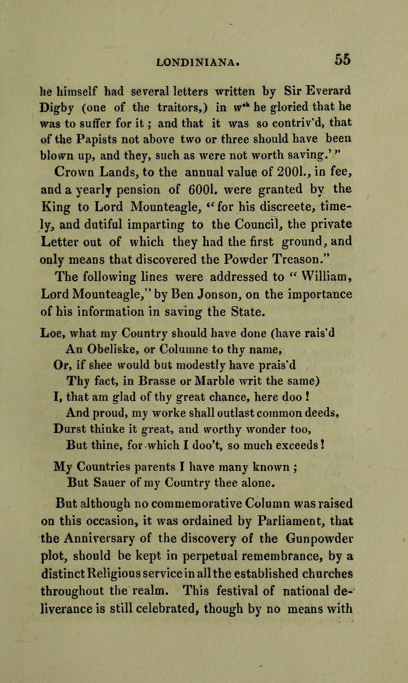 he himself had several letters written by Sir Everard Digby (one of the traitors,) in w*k he gloried that he was to suffer for it; and that it was so contriv’d, that of the Papists not above two or three should have been blown up, and they, such as were not worth saving.’ ” Crown Lands, to the annual value of 2001., in fee, and a yearly pension of 6001. were granted by the King to Lord Mounteagle, “ for his discreete, time- ly, and dutiful imparting to the Council, the private Letter out of which they had the first ground, and only means that discovered the Powder Treason.” The following lines were addressed to “ William, Lord Mounteagle,” by Ben Jonson, on the importance of his information in saving the State. Loe, what my Country should have done (have rais’d An Obeliske, or Columne to thy name. Or, if shee would but modestly have prais’d Thy fact, in Brasse or Marble writ the same) I, that am glad of thy great chance, here doo ! And proud, my worke shall outlast common deeds. Durst thinke it great, and worthy wonder too. But thine, for which I doo’t, so much exceeds! My Countries parents I have many known ; But Sauer of my Country thee alone. But although no commemorative Column was raised on this occasion, it was ordained by Parliament, that the Anniversary of the discovery of the Gunpowder plot, should be kept in perpetual remembrance, by a distinct Religious service in all the established churches throughout the realm. This festival of national de- liverance is still celebrated, though by no means with