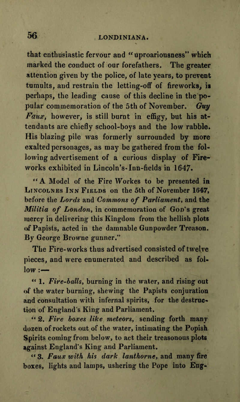 that enthusiastic fervour and “uproariousness” which marked the conduct of our forefathers. The greater attention given by the police, of late years, to prevent tumults, and restrain the letting-off of fireworks, is perhaps, the leading cause of this decline in the po- pular commemoration of the 5th of November. Guy Faux, however, is still burnt in effigy, but his at- tendants are chiefly school-boys and the low rabble. His blazing pile was formerly surrounded by more exalted personages, as may be gathered from the fol- lowing advertisement of a curious display of Fire- works exhibited in Lincoln’s-Inn-fields in 1647. ** A Model of the Fire Workes to be presented in Lincolnes Inn Fields on the 5th of November 1647, before the Lords and Commons of Parliament, and the Militia of London, in commemoration of God’s great mercy in delivering this Kingdom from the hellish plot6 of Papists, acted in the damnable Gunpowder Treason. By George Browne gunner.” The Fire-works thus advertised consisted of twelve pieces, and were enumerated and described as fol- low :— “ 1. Fire-balls, burning in the water, and rising out of the water burning, shewing the Papists conjuration and consultation with infernal spirits, for the destruc- tion of England's King and Parliament. “ 2. Fire boxes like meteors, sending forth many dozen of rockets out of the water, intimating the Popish Spirits coming from below, to act their treasonous plots against England’s King and Parliament. “ 3. Faux with his dark lanthorne, and many fire boxes, lights and lamps, ushering the Pope into Eng-