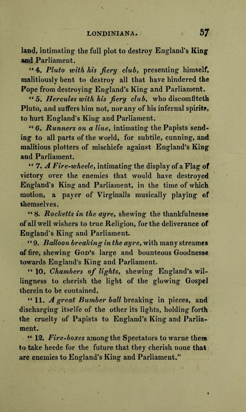 land, intimating the full plot to destroy England’s King and Parliament. *« 4. Pluto with his fiery club, presenting himself, malitiously bent to destroy all that have hindered the Pope from destroying England’s King and Parliament. (t 5. Hercules with his fiery club, who diseomfiteth Pluto, and suffers him not, nor any of his infernal spirits, to hurt England’s King and Parliament. “ 6. Runners on a line, intimating the Papists send- ing to all parts of the world, for subtile, cunning, and malitious plotters of rnischiefe against England’s King and Parliament. “ 7. A Fire-wheele, intimating the display of a Flag of victory over the enemies that would have destroyed England’s King and Parliament, in the time of which motion, a payer of Virginalls musically playing of themselves. “ 8. Rocketts in the ayre, shewing the thankfulnesse of all well wishers to true Religion, for the deliverance of England’s King and Parliament. “ 9. Balloon breaking in the ayre, with many streames of fire, shewing God’s large and bounteous Goodnesse towards England’s King and Parliament. “ 10. Chambers of lights, shewing England’s wil- lingness to cherish the light of the glowing Gospel therein to be contained. “ 11. A great Burnber ball breaking in pieces, and discharging itselfe of the other its lights, holding forth the cruelty of Papists to England’s King and Parlia- ment. “ 12. Fire-boxes among the Spectators to warne them to take heede for the future that they cherish none that are enemies to England’s King and Parliament.”