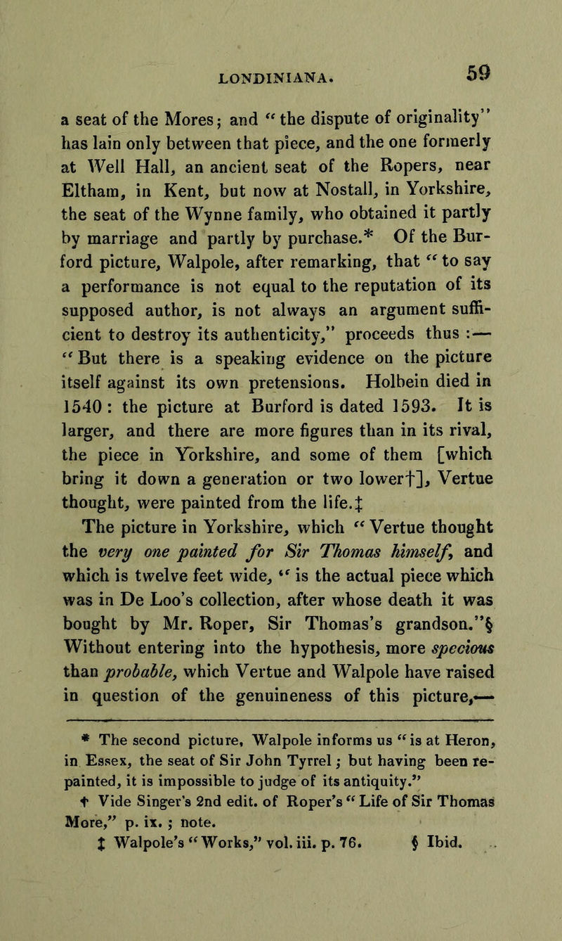 a seat of the Mores; and “ the dispute of originality” has lain only between that piece, and the one formerly at Well Hall, an ancient seat of the Ropers, near Eltham, in Kent, but now at Nostall, in Yorkshire, the seat of the Wynne family, who obtained it partly by marriage and partly by purchase.* Of the Bur- ford picture, Walpole, after remarking, that “ to say a performance is not equal to the reputation of its supposed author, is not always an argument suffi- cient to destroy its authenticity,” proceeds thus : — “ But there is a speaking evidence on the picture itself against its own pretensions. Holbein died in 1540: the picture at Burford is dated 1593. It is larger, and there are more figures than in its rival, the piece in Yorkshire, and some of them [which bring it down a generation or two lowerf], Vertue thought, were painted from the life. J The picture in Yorkshire, which “ Vertue thought the very one painted for Sir Thomas himself and which is twelve feet wide, “ is the actual piece which was in De Loo’s collection, after whose death it was bought by Mr. Roper, Sir Thomas’s grandson.”§ Without entering into the hypothesis, more specious than probable, which Vertue and Walpole have raised in question of the genuineness of this picture,— * The second picture, Walpole informs us “ is at Heron, in Essex, the seat of Sir John Tyrrel; but having been re- painted, it is impossible to judge of its antiquity.” f Vide Singer’s 2nd edit, of Roper’s “ Life of Sir Thomas More,” p. ix. ; note. X Walpole’s “ Works,” vol. iii. p. 76. $ Ibid.