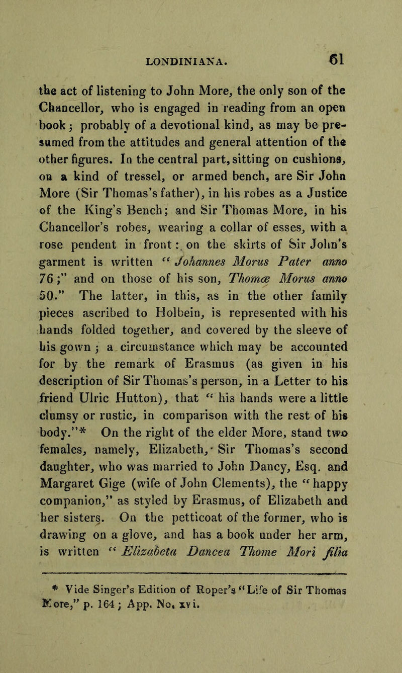 the act of listening to John More, the only son of the Chancellor, who is engaged in reading from an open book ; probably of a devotional kind, as may be pre- sumed from the attitudes and general attention of the other figures. In the central part, sitting on cushions, on a kind of tressel, or armed bench, are Sir John More (Sir Thomas’s father), in his robes as a Justice of the King’s Bench; and Sir Thomas More, in his Chancellor’s robes, weaving a collar of esses, with a rose pendent in fronton the skirts of Sir John’s garment is written “ Johannes Morns Pater anno 76;” and on those of his son, Thomce Morns anno 50.” The latter, in this, as in the other family pieces ascribed to Holbein, is represented with his hands folded together, and covered by the sleeve of his gown ; a circumstance which may be accounted for by the remark of Erasmus (as given in his description of Sir Thomas’s person, in a Letter to his friend Ulric Hutton), that “ his hands were a little clumsy or rustic, in comparison with the rest of his body.”* On the right of the elder More, stand two females, namely, Elizabeth,' Sir Thomas’s second daughter, who was married to John Dancy, Esq. and Margaret Gige (wife of John Clements), the “happy companion,” as styled by Erasmus, of Elizabeth and her sister§. On the petticoat of the former, who is drawing on a glove, and has a book under her arm, is written “ Elizabeta Dancea Tliome Mori filia * Vide Singer’s Edition of Roper’s “Life of Sir Thomas Kore,” p. 164 ; App. No, xvi.