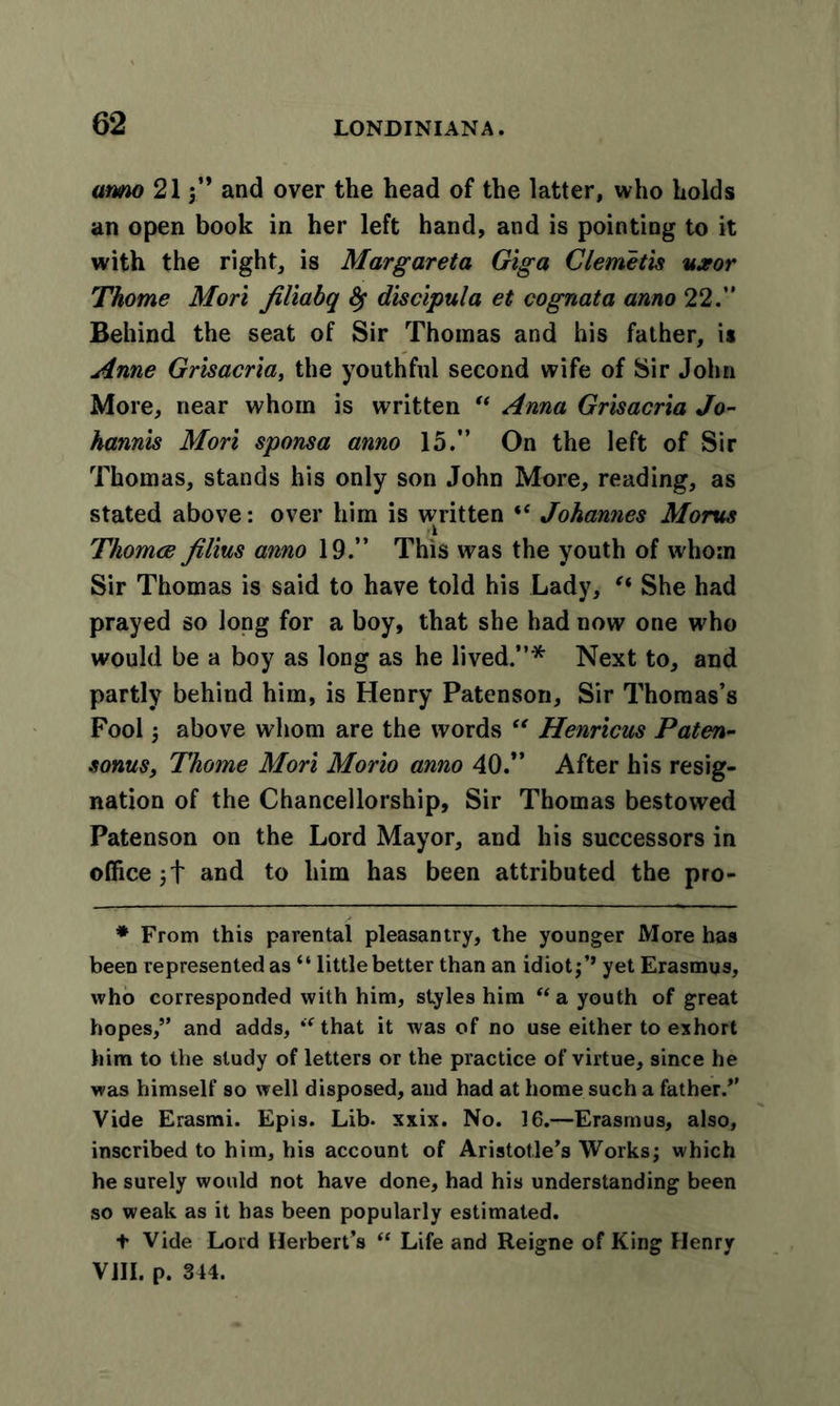 anno 21$” and over the head of the latter, who holds an open book in her left hand, and is pointing to it with the right, is Margaret a Gig a Clemetis uxor Thome Mori filiabq &lt;Sf discipula et cognata anno 22/' Behind the seat of Sir Thomas and his father, is Anne Grisacria, the youthful second wife of Sir John More, near whom is written “ Anna Grisacria Jo- hannis Mori sponsa anno 15.” On the left of Sir Thomas, stands his only son John More, reading, as stated above: over him is written “ Johannes Moms Thomce filius anno 19.” This was the youth of whom Sir Thomas is said to have told his Lady, “ She had prayed so long for a boy, that she had now one who would be a boy as long as he lived.”* Next to, and partly behind him, is Henry Patenson, Sir Thomas’s Fool; above whom are the words “ Henricus Paten- sonus, Thome Mori Morio anno 40.” After his resig- nation of the Chancellorship, Sir Thomas bestowed Patenson on the Lord Mayor, and his successors in officej + and to him has been attributed the pro- * From this parental pleasantry, the younger More has been represented as “ little better than an idiot yet Erasmus, who corresponded with him, styles him “a youth of great hopes,” and adds, “that it was of no use either to exhort him to the study of letters or the practice of virtue, since he was himself so well disposed, and had at home such a father.” Vide Erasmi. Epis. Lib- xxix. No. 16.—Erasmus, also, inscribed to him, his account of Aristotle’s Works; which he surely would not have done, had his understanding been so weak as it has been popularly estimated. t Vide Lord Herbert’s “ Life and Reigne of King Henry VIII. p. 344.
