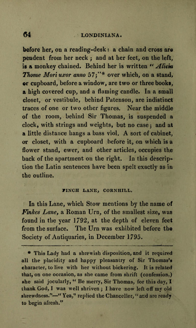 before her, on a reading-desk: a chain and cross are pendent from her neck ; and at her feet, on the left, is a monkey chained. Behind her is written “ Alicia Thome Mori uxor anno 57;”* over which, on a stand, qv cupboard, before a window, are two or three books, a high covered cup, and a flaming candle. In a small closet, or vestibule, behind Patenson, are indistinct traces of one or two other figures. Near the middle of the room, behind Sir Thomas, is suspended a clock, with strings and weights, but no case; and at a little distance hangs a bass viol. A sort of cabinet, or closet, with a cupboard before it, on which is a flower stand, ewer, and other articles, occupies the back of the apartment on the right. In this descrip- tion the Latin sentences have been spelt exactly as in the outline. PINCH LANE, CORNHILL. In this Lane, which Stow mentions by the name of Finkcs Lane, a Roman Urn, of the smallest size, was found in the year 1792, at the depth of eleven feet from the surface. The Urn was exhibited before the Society of Antiquaries, in December 1795. * This Lady had a shrewish disposition, and it required all the placidity and happy pleasantry of Sir Thomas’s character, to live with her without bickering. It is related that, on one occasion, as she came from shrift (confession,) she said jocularly, “ Be merry, Sir Thomas, for this day, I thank God, I was well shriven ; I have now left off my old shrewdness.”—1“ Yea,” replied the Chanceller, “and are ready to begin afresh.”