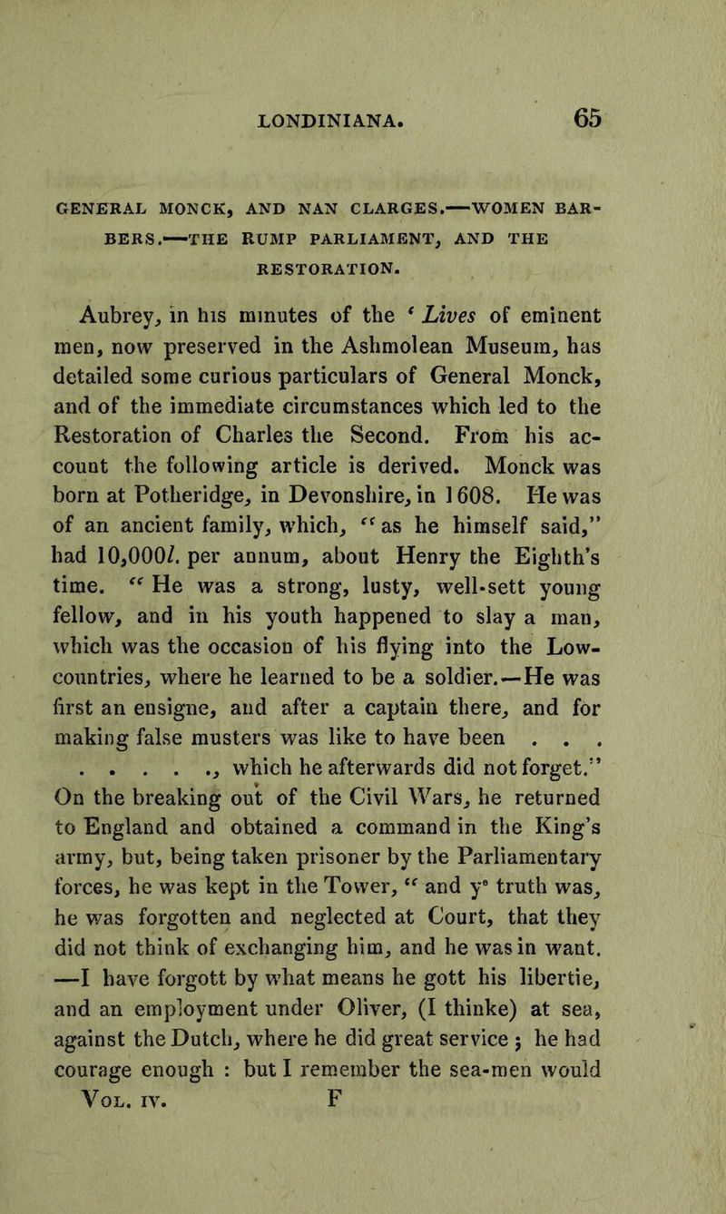 GENERAL MONCK, AND NAN CLARGES. WOMEN BAR- BERS.—THE RUMP PARLIAMENT, AND THE RESTORATION. Aubrey, in his minutes of the ‘ Lives of eminent men, now preserved in the Ashmolean Museum, has detailed some curious particulars of General Monck, and of the immediate circumstances which led to the Restoration of Charles the Second. From his ac- count the following article is derived. Monck was born at Potheridge, in Devonshire, in 1608. He was of an ancient family, which, “ as he himself said,” had 10,000/. per annum, about Henry the Eighth’s time. He was a strong, lusty, well*sett young fellow, and in his youth happened to slay a man, which was the occasion of his flying into the Low- countries, where he learned to be a soldier.—He was first an ensigne, and after a captain there, and for making false musters was like to have been . . which he afterwards did not forget.” On the breaking out of the Civil Wars, he returned to England and obtained a command in the King’s army, but, being taken prisoner by the Parliamentary forces, he was kept in the Tower, “ and ye truth was, he was forgotten and neglected at Court, that they did not think of exchanging him, and he was in want. —I have forgott by what means he gott his libertie, and an employment under Oliver, (I thinke) at sea, against the Dutch, where he did great service j he had courage enough : but I remember the sea-men would Vol. iv. F