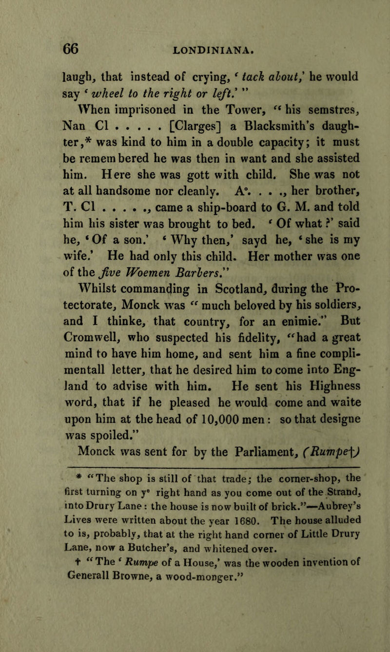 laugh, that instead of crying, ‘ tack alout,' he would say f wheel to the right or left.' ” When imprisoned in the Tower, “ his semstres. Nan Cl [Clarges] a Blacksmith’s daugh- ter,* was kind to him in a double capacity; it must be remem bered he was then in want and she assisted him. Here she was gott with child. She was not at all handsome nor cleanly. A°. . . her brother, T. Cl came a ship-board to G. M. and told him his sister was brought to bed. f Of what ?’ said he, ‘ Of a son,’ « Why then,’ sayd he, ‘ she is my wife.’ He had only this child. Her mother was one of the five Woemen Barkers. Whilst commanding in Scotland, during the Pro- tectorate, Monck was “ much beloved by his soldiers, and I thinke, that country, for an enimie.” But Cromwell, who suspected his fidelity, “had a great mind to have him home, and sent him a fine compli- mentall letter, that he desired him to come into Eng- land to advise with him. He sent his Highness word, that if he pleased he would come and waite upon him at the head of 10,000 men: so that designe was spoiled.” Monck was sent for by the Parliament, (Rumpe\) * “The shop is still of that trade; the comer-shop, the first turning on ye right hand as you come out of the Strand, into Drury Lane: the house is now built of brick.”—Aubrey’s Lives were written about the year 1680. The house alluded to is, probably, that at the right hand corner of Little Drury Lane, now a Butcher’s, and whitened over. t “ The ‘ Rumpe of a House,’ was the wooden invention of Generali Browne, a wood-monger.”