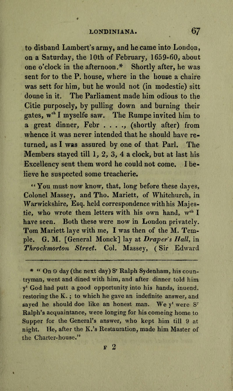 to disband Lambert’s army, and he came into London, on a Saturday, the 10th of February, 1659-60, about one o’clock in the afternoon.* Shortly after, he was sent for to the P. house, where in the house a chaire was sett for him, but he would not (in modestie) sitt doune in it. The Parliament made him odious to the Citie purposely, by pulling down and burning their gates, wch I myselfe saw. The Rumpe invited him to a great dinner, Febr . . . ., (shortly after) from whence it was never intended that he should have re- turned, as I was assured by one of that Pari. The Members stayed till 1, 2, 3, 4 a clock, but at last his Excellency sent them word he could not come. I be- lieve he suspected some treacherie. “You must now know, that, long before these dayes. Colonel Massey, and Tho. Mariett, of Whitchurch, in Warwickshire, Esq. held correspondence with his Majes- tie, who wrote them letters with his own hand, wch I have seen. Both these were now in London privately. Tom Mariett laye with me, I was then of the M. Tem- ple. G. M. [General Monck] lay at Draper s Hall, in Throckmorton Street. Col. Massey, (Sir Edward * “OnO day (the next day) Sr Ralph Sydenham, his coun- tryman, went and dined with him, and after dinner told him y‘ God had putt a good opportunity into his hands, inuend. restoring the K.; to which he gave an indefinite answer, and sayed he should doe like an honest man. We y‘ were Sr Ralph’s acquaintance, were longing for his comeing home to Supper for the General’s answer, who kept him till 9 at night. He, after the K.’s Restauration, made him Master of the Charter-house.” F 2