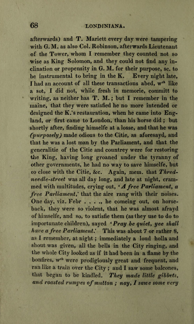 afterwards) and T. Mariett every day were tampering1 with G. M. as also Col. Robinson, afterwards Lieutenant of the Tower, whom I remember they counted not so wise as King Solomon, and they could not find any in- clination or propensity in G. M. for their purpose, sc. to be instrumental to bring in the K. Every night late, I had an account of all these transactions abed, wch like a sot, I did not, while fresh in memorie, committ to writing, as neither has T. M.; but I remember in the maine, that they were satisfied he no more intended or designed the K.’s restauration, when he came into Eng- land, or first came to London, than his horse did ; but shortly after, finding himselfe at a losse, and that he was (purposely) made odious to the Citie, as aforesayd, and that he was a lost man by the Parliament, and that the generalitie of the Citie and countrey were for restoring the King, having long groaned under the tyranny of other governments, he had no way to save himselfe, but to close with the Citie, &amp;c. Again, mem. that Thred- needle-street was all day long, and late at night, cram- med with multitudes, crying out, * A free Parliament, a free Parliament,' that the aire rang with their noises. One day, viz. Febr . ...» he comeing out, on horse- back, they were so violent, that he was almost afrayd of himselfe, and so, to satisfie them (as they use to do to importunate children), sayed ‘ Pray be quiet, yee shall have a free Parliament.’ This was about 7 or rather 8, as I remember, at night; immediately a loud holla and shout was given, all the bells in the City ringing, and the whole City looked as if it had been in a flame by the bonfires, wch were prodigiously great and frequent, and ran like a train over the City ; and I saw some balcones, that began to be kindled. They made little gibbets, and roasted rumpes of mutton ; nay, I sawe some very