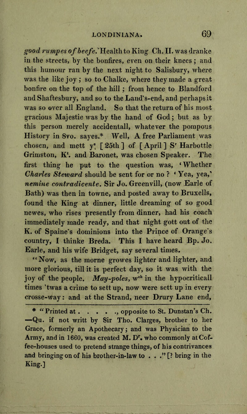 good rumpes of beefed Health to King Ch. II. was dranke in the streets, by the bonfires, even on their knees; and this humour ran by the next night to Salisbury, where was the like joy ; so to Chalke, where they made a great bonfire on the top of the hill; from hence to Blandford and Shaftesbury, and so to the Land’s-end, and perhaps it was so over all England. So that the return of his most gracious Majestie was by the hand of God; but as by this person merely accidental!, whatever the pompous History in 8vo. sayes.* Well, A free Parliament was chosen, and mett y® [ 25th ] of [ April ] Sr Harbottle Grimston, K‘. and Baronet, was chosen Speaker. The first thing he put to the question was, ‘Whether Charles Steward should be sent for or no ? * Yea, yea,’ nemine contradicente. Sir Jo. Greenvill, (now Earle of Bath) was then in towne, and posted away to Bruxells, found the King at dinner, little dreaming of so good newes, who rises presently from dinner, had his coach immediately made ready, and that night gott out of the K. of Spaine’s dominions into the Prince of Orange’s country, I thinke Breda. This I have heard Bp. Jo. Earle, and his wife Bridget, say several times. “Now, as the morne growes lighter and lighter, and more glorious, till it is perfect day, so it was with the joy of the people. May-poles, wch in the hypocriticall times ’twas a crime to sett up, now were sett up in every crosse-way: and at the Strand, neer Drury Lane end, * “Printed at , opposite to St. Dunstan’s Ch. —Qu. if not writt by Sir Tho. Clarges, brother to her Grace, formerly an Apothecary; and was Physician to the Army, and in 1660, was created M. Dr. who commonly at Cof- fee-houses used to pretend strange things, of his contrivances and bringing on of his brother-in-law to . . .” [? bring in the King.]