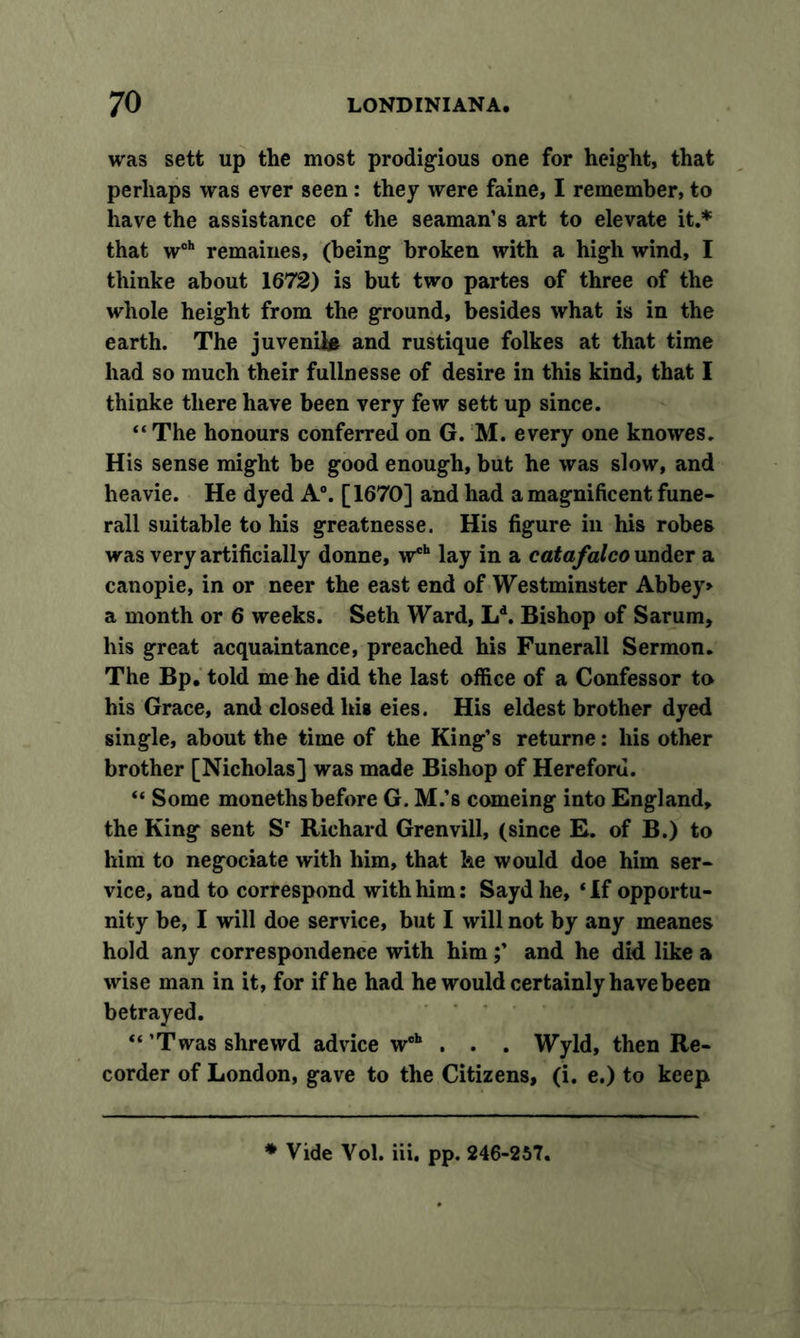 was sett up the most prodigious one for height, that perhaps was ever seen : they were faine, I remember, to have the assistance of the seaman’s art to elevate it.* that woh remaines, (being broken with a high wind, I thinke about 1672) is but two partes of three of the whole height from the ground, besides what is in the earth. The juvenile and rustique folkes at that time had so much their fullnesse of desire in this kind, that I thinke there have been very few sett up since. “The honours conferred on G. M. every one knowes. His sense might be good enough, but he was slow, and heavie. He dyed A0. [1670] and had a magnificent fune- rail suitable to his greatnesse. His figure in his robes was very artificially donne, w®*1 lay in a catafalco under a canopie, in or neer the east end of Westminster Abbey* a month or 6 weeks. Seth Ward, Ld. Bishop of Sarum, his great acquaintance, preached his Funerall Sermon. The Bp. told me he did the last office of a Confessor to his Grace, and closed his eies. His eldest brother dyed single, about the time of the King’s returne: his other brother [Nicholas] was made Bishop of Hereford. “ Some monethsbefore G. M.’s comeing into England, the King sent Sr Richard Grenvill, (since E. of B.) to him to negociate with him, that he would doe him ser- vice, and to correspond with him: Saydhe, ‘If opportu- nity be, I will doe service, but I will not by any meanes hold any correspondence with him;’ and he did like a wise man in it, for if he had he would certainly have been betrayed. “ ’Twas shrewd advice woh . . . Wyld, then Re- corder of London, gave to the Citizens, (i. e.) to keep * Vide Vol. iii, pp. 246-257.
