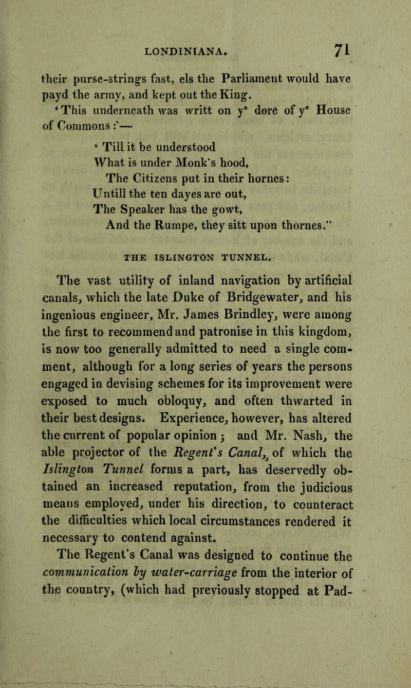 their purse-strings fast, els the Parliament would have payd the army, and kept out the King1. * This underneath was writt on y® dore of y® House of Commons— ‘ Till it be understood What is under Monk's hood, The Citizens put in their homes: Untill the ten dayes are out, The Speaker has the gowt, And the Rumpe, they sitt upon thornes.” THE ISLINGTON TUNNEL. The vast utility of inland navigation by artificial canals, which the late Duke of Bridgewater, and his ingenious engineer, Mr. James Brindley, were among the first to recommend and patronise in this kingdom, is now too generally admitted to need a single com- ment, although for a long series of years the persons engaged in devising schemes for its improvement were exposed to much obloquy, and often thwarted in their best designs. Experience, however, has altered the current of popular opinion 5 and Mr. Nash, the able projector of the Regent's Canal}j of which the Islington Tunnel forms a part, has deservedly ob- tained an increased reputation, from the judicious means employed, under his direction, to counteract the difficulties which local circumstances rendered it necessary to contend against. The Regent’s Canal was designed to continue the communication ly water-carriage from the interior of the country, (which had previously stopped at Pad-