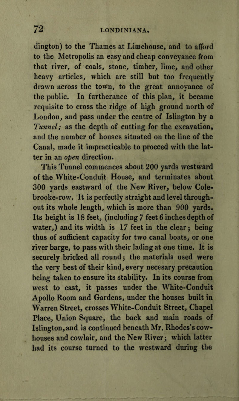 dington) to the Thames at Limehouse, and to afford to the Metropolis an easy and cheap conveyance from that river, of coals, stone, timber, lime, and other heavy articles, which are still but too frequently drawn across the town, to the great annoyance of the public. In furtherance of this plan, it became requisite to cross the ridge of high ground north of London, and pass under the centre of Islington by a Tunnel; as the depth of cutting for the excavation, and the number of houses situated on the line of the Canal, made it impracticable to proceed with the lat- ter in an open direction. This Tunnel commences about 200 yards westward of the White-Conduit House, and terminates about 300 yards eastward of the New River, below Cole- brooke-row. It is perfectly straight and level through- out its whole length, which is more than 900 yards. Its height is 18 feet, (including? feet 6 inches depth of water,) and its width is 17 feet in the clear j being thus of sufficient capacity for two canal boats, or one river barge, to pass with their lading at one time. It is securely bricked all round 5 the materials used were the very best of their kind, every necesary precaution being taken to ensure its stability. In its course from west to east, it passes under the White-Conduit Apollo Room and Gardens, under the houses built in Warren Street, crosses White-Conduit Street, Chapel Place, Union Square, the back and main roads of Islington, and is continued beneath Mr. Rhodes’s cow- houses and cowlair, and the New River; which latter had its course turned to the westward during the