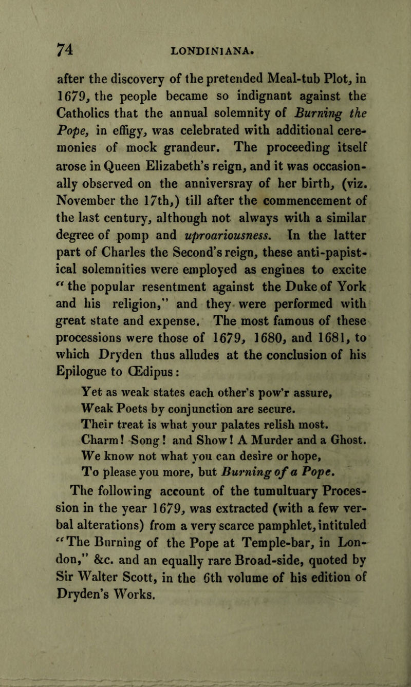 after the discovery of the pretended Meal-tub Plot, in 1679, the people became so indignant against the Catholics that the annual solemnity of Burning the Pope, in effigy, was celebrated with additional cere- monies of mock grandeur. The proceeding itself arose in Queen Elizabeth’s reign, and it was occasion- ally observed on the anniversray of her birth, (viz. November the 17th,) till after the commencement of the last century, although not always with a similar degree of pomp and uproariousness. In the latter part of Charles the Second’s reign, these anti-papist- ical solemnities were employed as engines to excite “ the popular resentment against the Duke of York and his religion,” and they were performed with great state and expense. The most famous of these processions were those of 1679, 1680, and 1681, to which Dryden thus alludes at the conclusion of his Epilogue to CEdipus: Yet as weak states each other’s pow’r assure. Weak Poets by conjunction are secure. Their treat is what your palates relish most. Charm! Song! and Show! A Murder and a Ghost. We know not what you can desire or hope. To please you more, but Burning of a Pope. The following account of the tumultuary Proces- sion in the year 1679, was extracted (with a few ver- bal alterations) from a very scarce pamphlet, intituled “The Burning of the Pope at Temple-bar, in Lon- don,” &amp;c. and an equally rare Broad-side, quoted by Sir Walter Scott, in the 6th volume of his edition of Dryden’s Works.