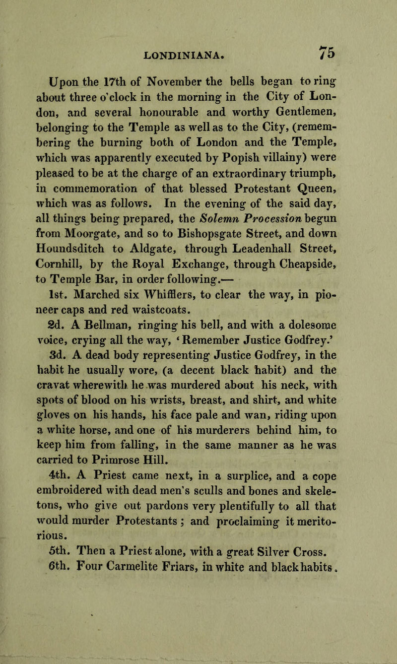 Upon the 17th of November the bells began to ring about three o’clock in the morning in the City of Lon- don, and several honourable and worthy Gentlemen, belonging to the Temple as well as to the City, (remem- bering the burning both of London and the Temple, which was apparently executed by Popish villainy) were pleased to be at the charge of an extraordinary triumph, in commemoration of that blessed Protestant Queen, which was as follows. In the evening of the said day, all things being prepared, the Solemn Pro cession begun from Moorgate, and so to Bishopsgate Street, and down Houndsditch to Aldgate, through Leadenhall Street, Cornhill, by the Royal Exchange, through Cheapside, to Temple Bar, in order following.— 1st. Marched six Whifflers, to clear the way, in pio- neer caps and red waistcoats. 2d. A Bellman, ringing his bell, and with a dolesome voice, crying all the way, ‘ Remember Justice Godfrey.’ 3d. A dead body representing Justice Godfrey, in the habit he usually wore, (a decent black habit) and the cravat wherewith he was murdered about his neck, with spots of blood on his wrists, breast, and shirt, and white gloves on his hands, his face pale and wan, riding upon a white horse, and one of his murderers behind him, to keep him from falling, in the same manner as he was carried to Primrose Hill. 4th. A Priest came next, in a surplice, and a cope embroidered with dead men’s sculls and bones and skele- tons, who give out pardons very plentifully to all that would murder Protestants ; and proclaiming it merito- rious. 5th. Then a Priest alone, with a great Silver Cross. 6th. Four Carmelite Friars, in white and black habits.