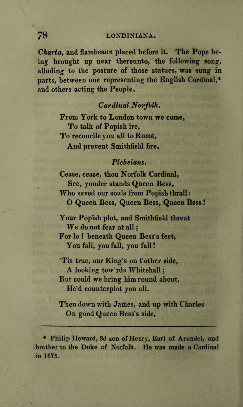 Charta, and flambeaux placed before it. The Pope be- ing brought up near thereunto, the following song, alluding to the posture of those statues, was sung in parts, between one representing the English Cardinal,* and others acting the People. Cardinal Norfolk. From York to London town we come, To talk of Popish ire, To reconcile you all to Rome, And prevent Smithfield fire. Plebeians. Cease, cease, thou Norfolk Cardinal, See, yonder stands Queen Bess, Who saved our souls from Popish thrall: O Queen Bess, Queen Bess, Queen Bess! Your Popish plot, and Smithfield threat We do not fear at all; For lo ! beneath Queen Bess's feet, You fall, you fall, you fall! Tis true, our King’s on t’other side, A looking tow’rds Whitehall; But could we bring him round about, He’d counterplot you all. Then down with James, and up with Charles On good Queen Bess’s side. * Philip Howard, 3d son of Henry, Earl of Arundel, and brother to the Duke of Norfolk. He was made a Cardinal in 1675.