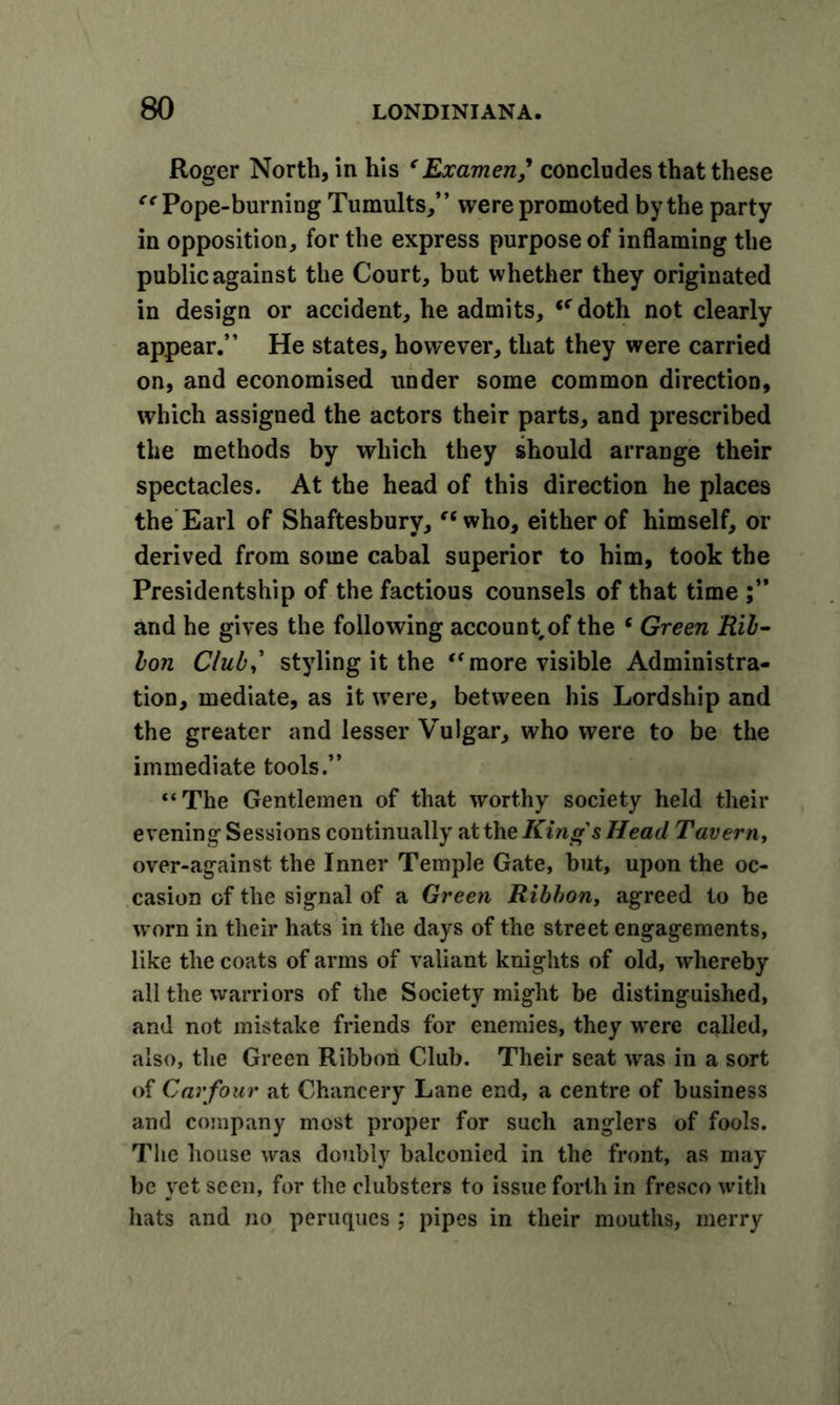 Roger North, in his ‘ Examen,' concludes that these “ Pope-burning Tumults,” were promoted by the party in opposition, for the express purpose of inflaming the public against the Court, but whether they originated in design or accident, he admits, (C doth not clearly appear.” He states, however, that they were carried on, and economised under some common direction, which assigned the actors their parts, and prescribed the methods by which they should arrange their spectacles. At the head of this direction he places the Earl of Shaftesbury, “who, either of himself, or derived from some cabal superior to him, took the Presidentship of the factious counsels of that time and he gives the following account of the ‘ Green Ril- lon Club,' styling it the “more visible Administra- tion, mediate, as it were, between his Lordship and the greater and lesser Vulgar, who were to be the immediate tools.” “The Gentlemen of that worthy society held their evening Sessions continually at the King's Head Tavern, over-against the Inner Temple Gate, but, upon the oc- casion of the signal of a Green Ribbon, agreed to be worn in their hats in the days of the street engagements, like the coats of arms of valiant knights of old, whereby all the warriors of the Society might be distinguished, and not mistake friends for enemies, they were called, also, the Green Ribbon Club. Their seat was in a sort of Carfour at Chancery Lane end, a centre of business and company most proper for such anglers of fools. The house was doubly balconied in the front, as may be yet seen, for the clubsters to issue forth in fresco with hats and no peruques ; pipes in their mouths, merry