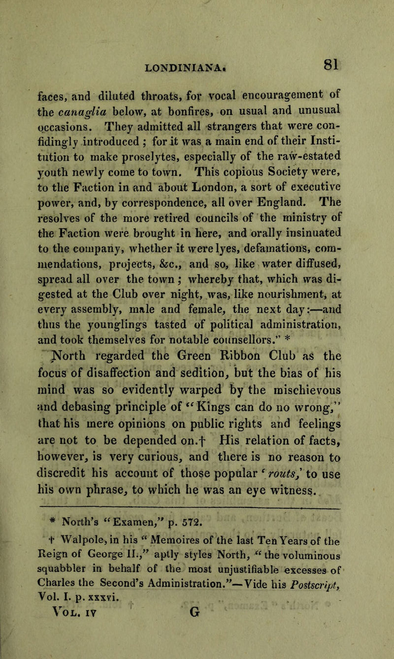 faces, and diluted throats, for vocal encouragement of the c ana glia below, at bonfires, on usual and unusual occasions. They admitted all strangers that were con- fidingly introduced ; for it was a main end of their Insti- tution to make proselytes, especially of the raw-estated youth newly come to town. This copious Society were, to the Faction in and about London, a sort of executive power, and, by correspondence, all over England. The resolves of the more retired councils of the ministry of the Faction were brought in here, and orally insinuated to the company, whether it were lyes, defamations, com- mendations, projects, &amp;c., and so, like water diffused, spread all over the town; whereby that, which was di- gested at the Club over night, was, like nourishment, at every assembly, male and female, the next day:—and thus the younglings tasted of political administration, and took themselves for notable counsellors.” * North regarded the Green Ribbon Club as the focus of disaffection and sedition, but the bias of his mind was so evidently warped by the mischievous and debasing principle of “ Kings can do no wrong,” that his mere opinions on public rights and feelings are not to be depended on.f His relation of facts, however, is very curious, and there is no reason to discredit his account of those popular f routs,' to use his own phrase, to which he was an eye witness. * North’s “ Examen,” p. 572. + Walpole, in his “ Memoires of the last Ten Years of the Reign of George II.,” aptly styles North, u the voluminous squabbler in behalf of the most unjustifiable excesses of Charles the Second’s Administration.”—Vide his Postscript, Yol. I. p. xxxvi. Vol. IV G