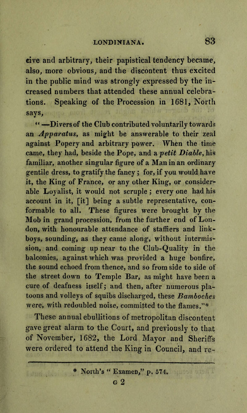 cive and arbitrary, their papistical tendency became, also, more obvious, and the discontent thus excited in the public mind was strongly expressed by the in- creased numbers that attended these annual celebra- tions. Speaking of the Procession in 1681, North says, “ —Divers of the Club contributed voluntarily towards an Apparatus, as might be answerable to their zeal against Popery and arbitrary power. When the time came, they had, beside the Pope, and a petit JDiable, his familiar, another singular figure of a Man in an ordinary gentile dress, to gratify the fancy; for, if you would have it, the King of France, or any other King, or consider- able Loyalist, it would not scruple ; every one had his account in it, [it] being a subtle representative, con- formable to all. These figures were brought by the Mob in grand procession, from the further end of Lon- don, with honourable attendance of staffers and link- boys, sounding, as they came along, without intermis- sion, and coming up near to the Club-Quality in the balconies, against which was provided a huge bonfire, the sound echoed from thence, and so from side to side of the street down to Temple Bar, as might have been a cure of deafness itself; and then, after numerous pla- toons and volleys of squibs discharged, these Bamboches were, with redoubled noise, committed to the flames.”* These annual ebullitions of metropolitan discontent gave great alarm to the Court, and previously to that of November, 1682, the Lord Mayor aod Sheriffs were ordered to attend the King in Council, and re- * North’s “ Examen,” p. 574. g 2