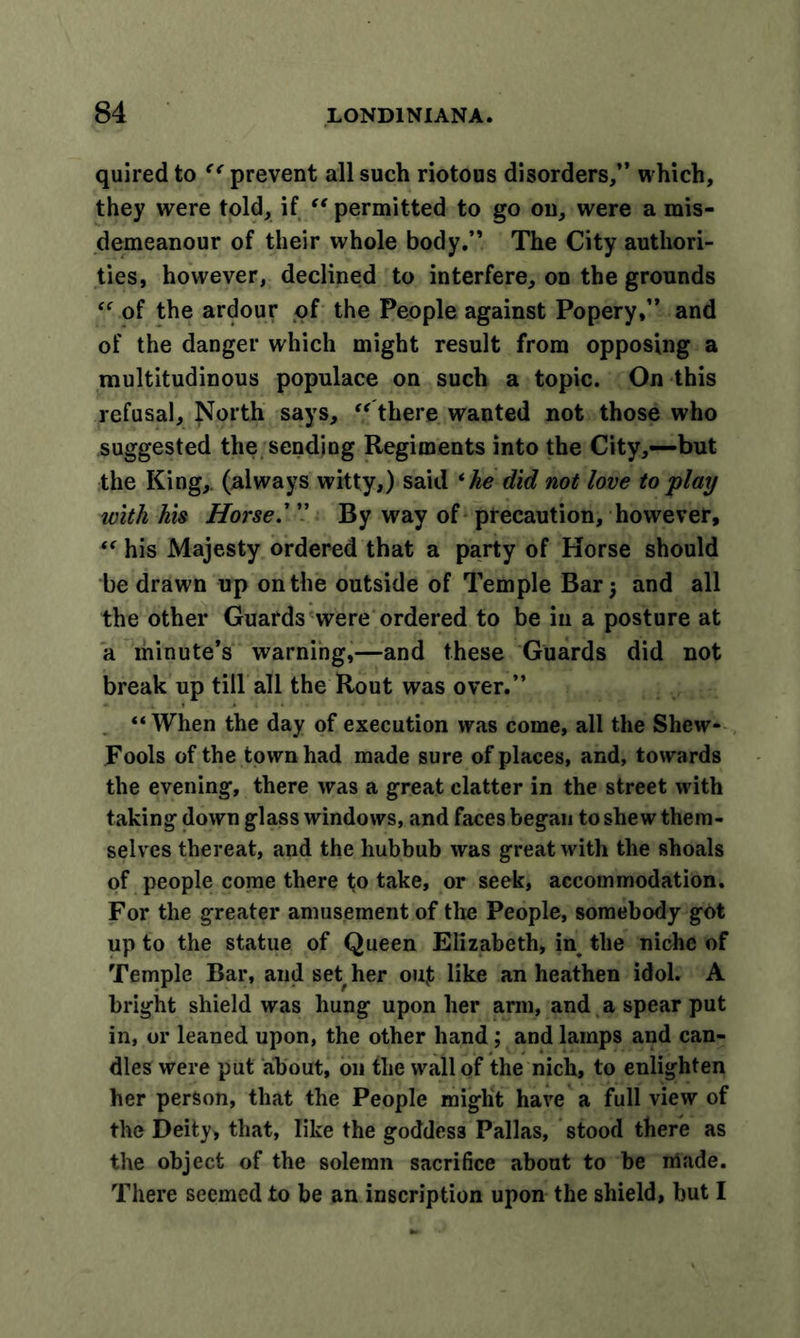 quired to “ prevent all such riotous disorders,” which, they were told, if “ permitted to go on, were a mis- demeanour of their whole body.” The City authori- ties, however, declined to interfere, on the grounds “ of the ardour of the People against Popery,” and of the danger which might result from opposing a multitudinous populace on such a topic. On this refusal. North says, “ there wanted not those who suggested the sending Regiments into the City,—but the King,, (always witty,) said ‘he did not love to play with his Horse.' ” By way of precaution, however, “ his Majesty ordered that a party of Horse should be drawn up on the outside of Temple Bar 5 and all the other Guards were ordered to be in a posture at a minute’s warning,—and these Guards did not break up till all the Rout was over.” “When the day of execution was come, all the Shcw- Fools of the town had made sure of places, and, towards the evening, there was a great clatter in the street with taking down glass windows, and faces began to she w them- selves thereat, and the hubbub was great with the shoals of people come there to take, or seek, accommodation. For the greater amusement of the People, somebody got up to the statue of Queen Elizabeth, in the niche of Temple Bar, and set her out like an heathen idol. A bright shield was hung upon her arm, and a spear put in, or leaned upon, the other hand; and lamps and can- dles were put about, 011 the wall of the nich, to enlighten her person, that the People might have a full view of the Deity, that, like the goddess Pallas, stood there as the object of the solemn sacrifice about to be irfade. There seemed to be an inscription upon the shield, but I