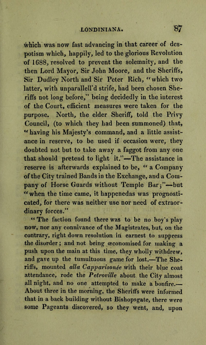 which was now fast advancing in that career of des- potism which, happily, led to the glorious Revolution of 1C88, resolved to prevent the solemnity, and the then Lord Mayor, Sir John Moore, and the Sheriffs, Sir Dudley North and Sir Peter Rich, which two latter, with unparallell’d strife, had been chosen She- riffs not long before,” being decidedly in the interest of the Court, efficient measures were taken for the purpose. North, the elder Sheriff, told the Privy Council, (to which they had been summoned) that, u having his Majesty’s command, and a little assist- ance in reserve, to be used if occasion were, they doubted not but to take away a faggot from any one that should pretend to light it.”—The assistance in reserve is afterwards explained to be,  a Company of the City trained Bands in the Exchange, and a Com- pany of Horse Guards without Temple Bar 5”—but when the time came, it happenedas was prognosti- cated, for there was neither use nor need of extraor- dinary forces.”  The faction found there was to be no boy’s play now, nor any connivance of the Magistrates, but, on the contrary, right down resolution in earnest to suppress the disorder; and not being (economised for making a push upon the main at this time, they wholly withdrew, and gave up the tumultuous game for lost.—The She- riffs, mounted alia Capparisonte with their blue coat attendance, rode the Petroville about the City almost all night, and no one attempted to make a bonfire.— About three in the morning, the Sheriffs were informed that in a back building without Bishopsgate, there were some Pageants discovered, so they went, and, upon