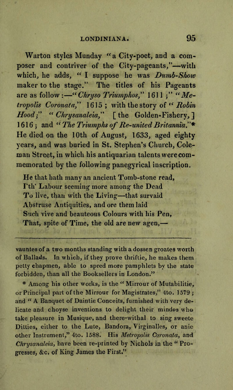 Warton styles Munday “a. City-poet, and a com- poser and contriver of the City-pageants,”—with which, he adds, “ I suppose he was Dumb-Skow maker to the stage.” The titles of his Pageants are as follow :—“ Chry so Triumphos,” 1611 “Me- tropolis Coronatn,” 1615; with the story of “ Robin Hood;' “ Chrysanaleia,” [ the Golden-Fishery, ] 1616; and “ The Triumphs of Re-united Britannia.”* * He died on the 10th of August, 1633, aged eighty years, and was buried in St. Stephen’s Church, Cole- man Street, in which his antiquarian talents were com- memorated by the following panegyrical inscription. He that hath many an ancient Tomb-stone read, Fth’ Labour seeming more among the Dead To live, than with the Living—that survaid Abstruse Antiquities, and ore them laid Such vive and beauteous Colours with his Pen, That, spite of Time, the old are new agen,— vauntes of a two months standing with a dossen groates worth of Ballads. In which, if they prove thriftie, he makes them petty chapmen, able to spred more pamphlets by the state forbidden, than all the Booksellers in London.” * Among his other works, is the &lt;fMirrour of Mutabilitie, or Principal part of the Mirrour for Magistrates,” 4to. 1579 ; and “ A Banquet of Daintie Conceits, furnished with very de- licate and choyse inventions to delight their mindes who take pleasure in Musique, and there-withal to sing sweete Ditties, either to the Lute, Bandora, Virginalles, or anie other Instrument,” 4to. 1588. His Metropolis Coronata, and Chrysanaleia, have been re-printed by Nichols in the “ Pro- gresses, &amp;c, of King James the First.”