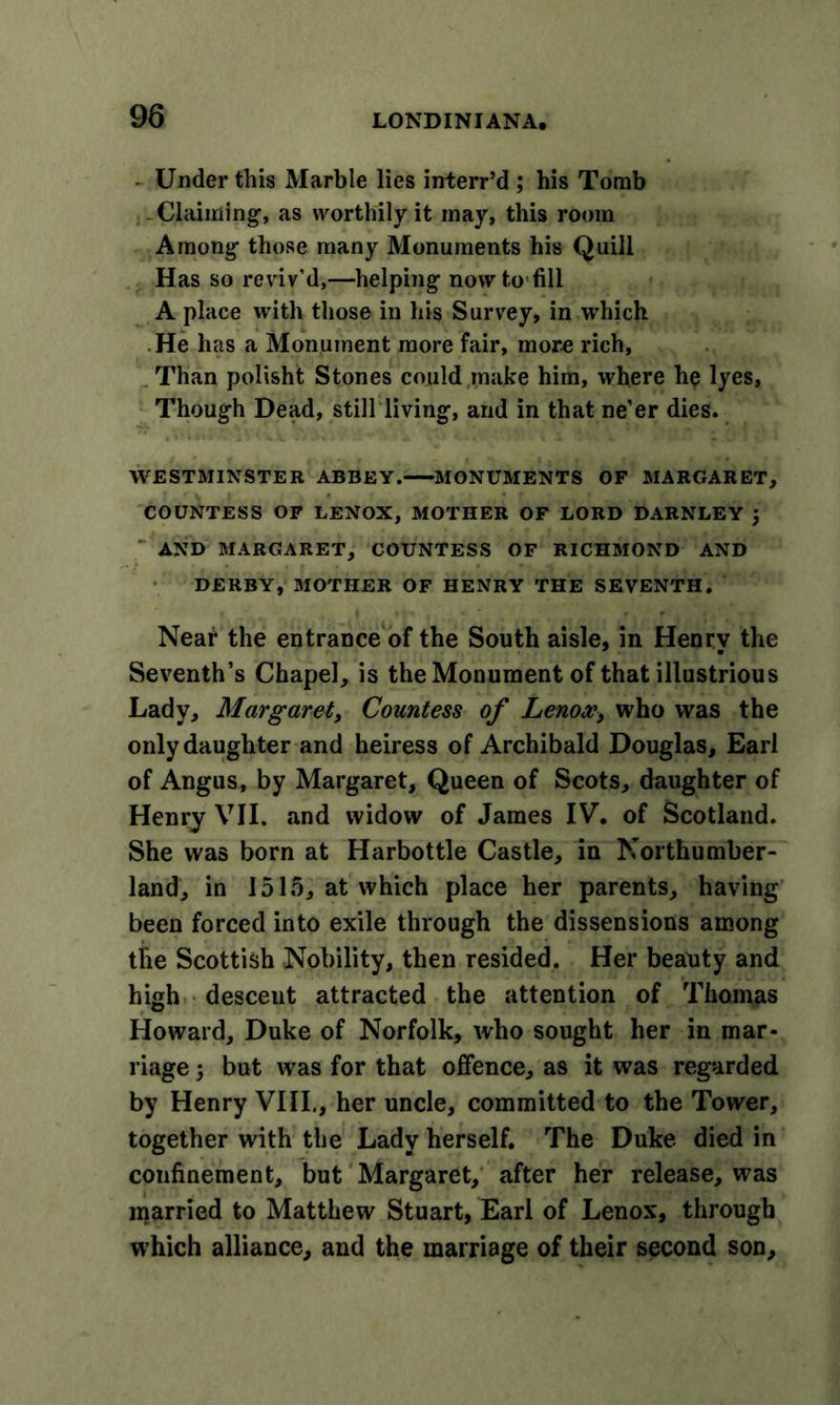 - Under this Marble lies interr’d ; his Tomb Claiming, as worthily it may, this room Among those many Monuments his Quill Has so reviv’d,—helping nowto'fill A place with those in his Survey, in which He has a Monument more fair, more rich, Than polisht Stones could make him, where he lyes. Though Dead, still living, and in that ne’er dies. WESTMINSTER ABBEY. MONUMENTS OF MARGARET, COUNTESS OF LENOX, MOTHER OF LORD DARNLEY J AND MARGARET, COUNTESS OF RICHMOND AND DERBY, MOTHER OF HENRY THE SEVENTH. Near the entrance of the South aisle, in Henry the Seventh’s Chapel, is the Monument of that illustrious Lady, Margaret, Countess of Lenox, who was the only daughter and heiress of Archibald Douglas, Earl of Angus, by Margaret, Queen of Scots, daughter of Henry VII. and widow of James IV. of Scotland. She was born at Harbottle Castle, in Northumber- land, in 1515, at which place her parents, having been forced into exile through the dissensions among the Scottish Nobility, then resided. Her beauty and high desceut attracted the attention of Thomas Howard, Duke of Norfolk, who sought her in mar- riage 5 but was for that offence, as it was regarded by Henry VIII., her uncle, committed to the Tower, together with the Lady herself. The Duke died in confinement, but Margaret, after her release, was married to Matthew Stuart, Earl of Lenox, through which alliance, and the marriage of their second son.
