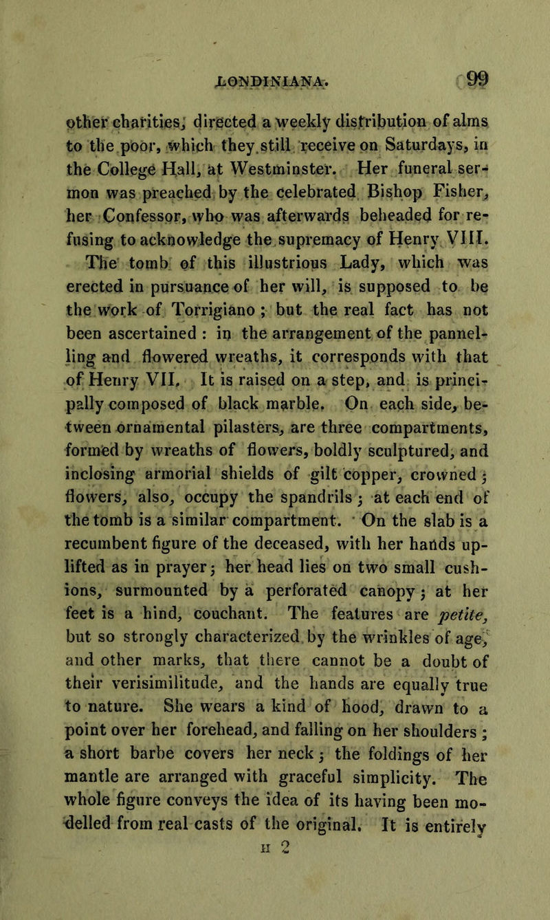 other charities, directed a weekly distribution of alms to the poor, which they.still receive on Saturdays, in the College Hall, at Westminster. Her funeral ser- mon was preached by the celebrated Bishop Fisher, her Confessor, who was afterwards beheaded for re- fusing to acknowledge the supremacy of Henry VIII. The tomb of this illustrious Lady, which was erected in pursuance of her will, is supposed to be the work of Torrigiano ; but the real fact has not been ascertained : in the arrangement of the pannel- ling and flowered wreaths, it corresponds with that of Henry VII. It is raised on a step, and is princi- pally composed of black marble. On each side, be- tween ornamental pilasters, are three compartments, formOd by wreaths of flowers, boldly sculptured, and inclosing armorial shields of gilt copper, crowned • flowers, also, occupy the spandrils; at each end of the tomb is a similar compartment. On the slab is a recumbent figure of the deceased, with her hands up- lifted as in prayer 5 her head lies on two small cush- ions, surmounted by a. perforated canopy ; at her feet is a hind, couchant. The features are petite, but so strongly characterized by the wrinkles of age, and other marks, that there cannot be a doubt of their verisimilitude, and the hands are equallv true to nature. She wrears a kind of hood, drawn to a point over her forehead, and falling on her shoulders ; a short barbe covers her neck j the foldings of her mantle are arranged with graceful simplicity. The whole figure conveys the idea of its having been mo- delled from real casts of the original. It is entirely