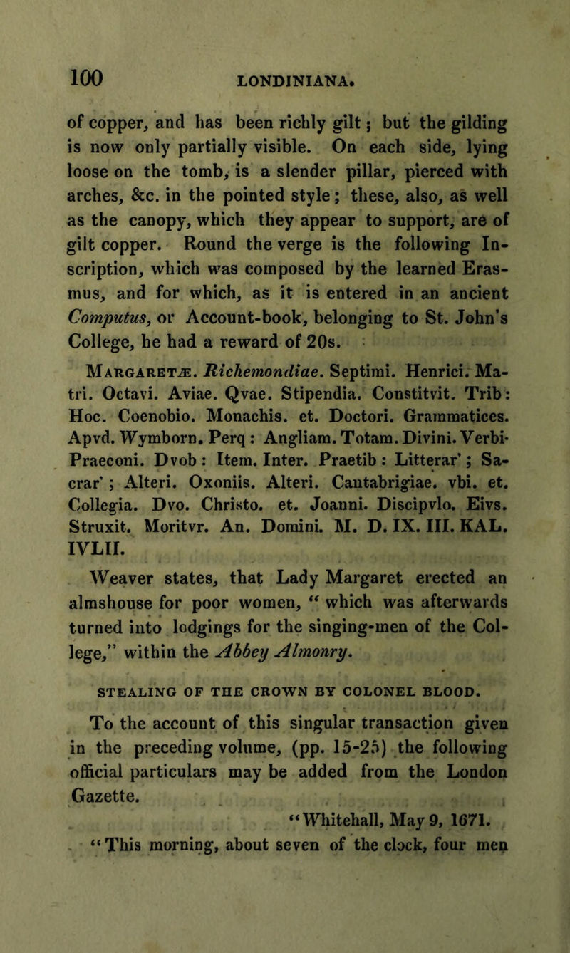 of copper, and has been richly gilt; but the gilding is now only partially visible. On each side, lying loose on the tomb, is a slender pillar, pierced with arches, &amp;c. in the pointed style; these, also, as well as the canopy, which they appear to support, are of gilt copper. Round the verge is the following In- scription, which was composed by the learned Eras- mus, and for which, as it is entered in an ancient Computus, or Account-book, belonging to St. John’s College, he had a reward of 20s. Margarets. Richemondiae. Septimi. Henrici. Ma- tri. Octavi. Aviae. Qvae. Stipendia, Constitvit. Trib: Hoc. Coenobio. Monachis. et. Doctori. Grainmatices. Apvd. Wymborn. Perq : Angliam. Totam. Divini. Verbi* Praeconi. Dvob : Item. Inter. Praetib : Litterar’; Sa- crar ; Alteri. Oxoniis. Alteri. Cantabrigiae. vbi. et. Collegia. Dvo. Christo, et. Joanni. Discipvlo. Eivs. Struxit. Moritvr. An. Domini. M. D. IX. III. KAL. IVLII. Weaver states, that Lady Margaret erected an almshouse for poor women, “ which was afterwards turned into lodgings for the singing-men of the Col- lege,” within the Abbey Almonry. STEALING OF THE CROWN BY COLONEL BLOOD. To the account of this singular transaction given in the preceding volume, (pp. 15-25) the following official particulars may be added from the London Gazette. “Whitehall, May 9, 1671. “This morning, about seven of the clock, four men