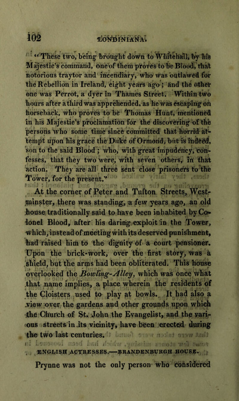 “These two, being brought down to Whitehall, by his Majestie’s command, one of them proves to be Blood, that notorious traytor and incendiary, who was outlawed for the Rebellion in Ireland, eight years ago; and the other one was Perrot, a dyer in Thames Street. Within two hours after a third was apprehended, as he was escaping on horseback, who proves to be Thomas Hunt, mentioned in his Majestie’s proclamation for the discovering of the persons who some time since committed that horrid at- tempt upon his grace the Duke of Ormond, bitt is ihde0d, 'son to the said Blood ,* who, with great impudency, con- fesses, that they two were, with seven others, in that action. They are all three sent close prisoners to the Tower, for the present/' At the corner of Peter and Tufton Streets, West- ,minster, there was standing, a few years ago, an old house traditionally said to have been inhabited by Co- lonel Blood, after his daring exploit in the Tower, which, instead of meeting with its deserved punishment, had raised him to the dignity of a court pensioner. Upon the brick-work, over the first story, was a shield, but the arras had been obliterated. This house overlooked the Bowling-Alley, which was once what that name implies, a place wherein the residents of the Cloisters used to play at bowls. It had also a .view over the gardens and other grounds upon which the Church of St. John the Evangelist, and the vari- ous streets in .its vicinity, have been erected during the two last centuries. - / ENGLISH .ACTRESSES. BRANDENBURGH HOUSE. Prynne was not the only person who considered