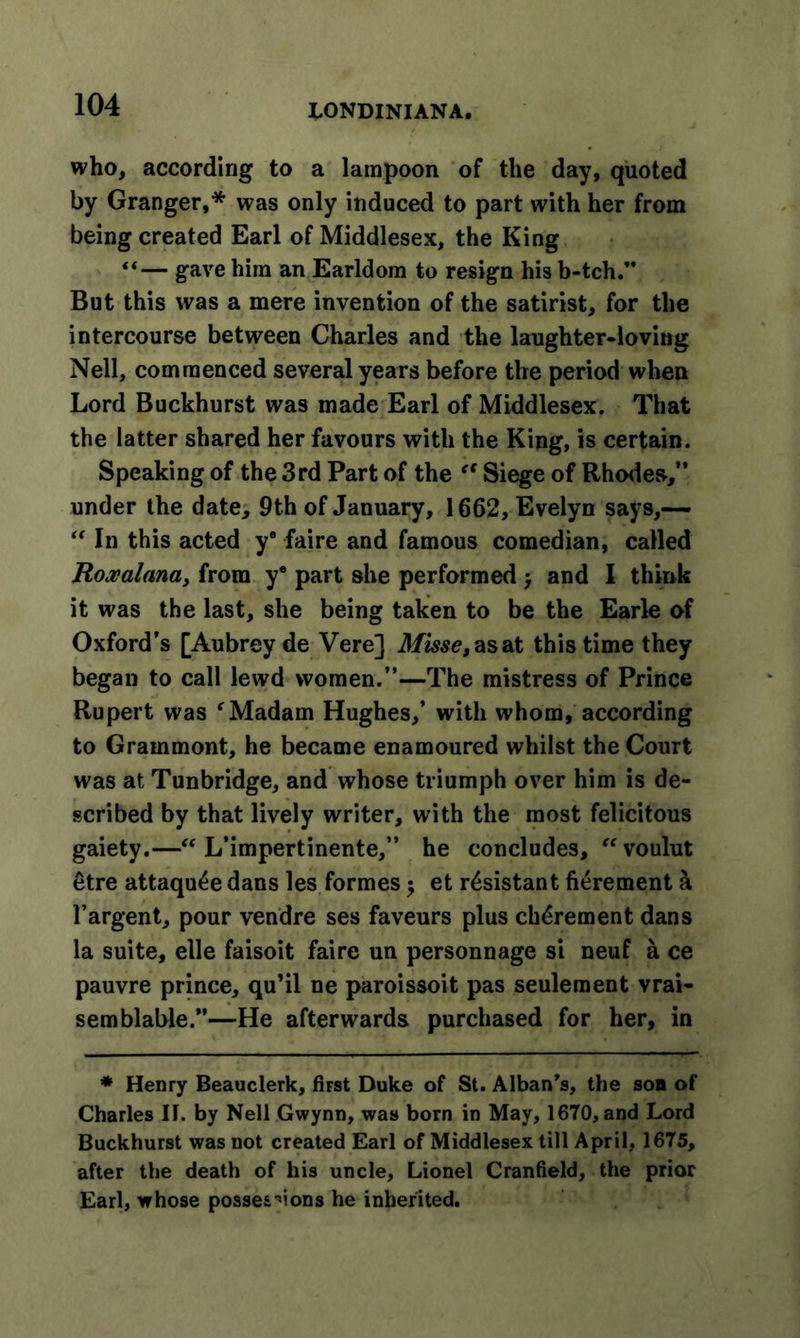 who, according to a lampoon of the day, quoted by Granger,* was only induced to part with her from being created Earl of Middlesex, the King “— gave him an Earldom to resign his b-tch. But this was a mere invention of the satirist, for the intercourse between Charles and the laughter-loving Nell, commenced several years before the period when Lord Buckhurst was made Earl of Middlesex. That the latter shared her favours with the King, is certain. Speaking of the 3rd Part of the “ Siege of Rhodes,” under the date, 9th of January, 1662, Evelyn says,— “ In this acted y® faire and famous comedian, called Roxalana, from y® part she performed &gt; and I think it was the last, she being taken to be the Earle of Oxford’s [Aubrey de Vere] Misse, as at this time they began to call lewd women.”—The mistress of Prince Rupert was f Madam Hughes,’ with whom, according to Grammont, he became enamoured whilst the Court was at Tunbridge, and whose triumph over him is de- scribed by that lively writer, with the most felicitous gaiety.—“ L’impertinente,” he concludes, “voulut etre attaqu£e dans les formes $ et resistant fierement h l’argent, pour vendre ses faveurs plus ch£rement dans la suite, elle faisoit faire un personnage si neuf a ce pauvre prince, qu’il ne paroissoit pas seulement vrai- semblable.”—He afterwards purchased for her, in * Henry Beauclerk, first Duke of St. Alban's, the son of Charles II. by Nell Gwynn, was born in May, 1670, and Lord Buckhurst was not created Earl of Middlesex till April, 1675, after the death of his uncle, Lionel Cranfield, the prior Earl, whose possessions he inherited.