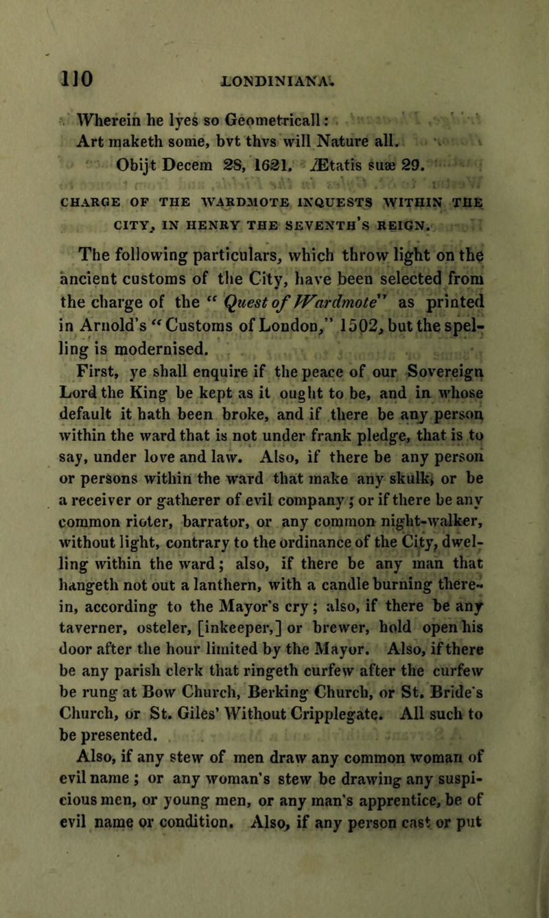 Wherein he lyes so Geometricall : Art inaketh some, bvt thvs will Nature all. Obijt Decern 2S, 1621. iEtatis suae 29. CHARGE OF THE WARDMOTE INQUESTS WITHIN THE CITY} IN HENRY THE SEVENTH’S REIGN. The following particulars, which throw light on the ancient customs of the City, have been selected from the charge of the “ Quest of Wardmote” as printed in Arnold’s “Customs of London,” 1502, but the spel- ling is modernised. First, ye shall enquire if the peace of our Sovereign Lord the King be kept as it ought to be, and in whose default it hath been broke, and if there be any person within the ward that is not under frank pledge, that is to say, under love and law. Also, if there be any person or persons within the ward that make any skulk* or be a receiver or gatherer of evil company; or if there be any common rioter, barrator, or any common night-walker, without light, contrary to the ordinance of the City, dwel- ling within the ward; also, if there be any man that hangeth not out a lanthern, with a candle burning there- in, according to the Mayor’s cry; also, if there be any taverner, osteler, [inkeeper,] or brewer, hold open his door after the hour limited by the Mayor. Also, if there be any parish clerk that ringeth curfew after the curfew be rung at Bow Church, Berking Church, or St. Bride's Church, or St. Giles’ Without Cripplegate. All such to be presented. Also, if any stew of men draw any common woman of evil name ; or any woman’s stew be drawing any suspi- cious men, or young men, or any man’s apprentice, be of evil name or condition. Also, if any person cast or put
