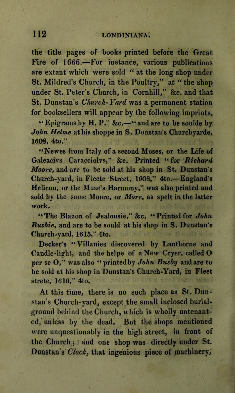 the title pages of books printed before the Great Fire of 1666.—For instance, various publications are extant which were sold “ at the long shop under St. Mildred’s Church, in the Poultry,” at the shop under St. Peter’s Church, in Cornhill,” &amp;c. and that St. Dunstan’s Church-Yard was a permanent station for booksellers will appear by the following imprints. “ Epigrams by H. P.” &amp;c.—“ and are to be soulde by John Helme at his shoppe in S. Dunstan’s Churchyarde, 1608, 4to.” “Newes from Italy of a second Moses, or the Life of Galeacivs Caracciolvs,” &amp;c. Printed “ for Richard Moore, and are to be sold at his shop in St. Dunstan’s Church-yard, in Fleete Street, 160S,” 4to.—England’s Helicon, or the Muse's Harmony,” was also printed and sold by the same Moore, or More, as spelt in the latter work. “The Blazon of Jealousie,” &amp;c. “Printed for John Busbie, and are to be sould at his shop in S. Dunstan’s Church-yard, 1615,” 4to. Decker’s “Villanies discovered by Lanthorne and Candle-light, and the helpe of a New Cryer, called O per se O, was also “ printed by John Busby and are to be sold at his shop in Dunstan’s Church-Yard, in Fleet strete, 1616,” 4to. At this time, there is no such place as St. Dun- stan’s Church-vard, except the small inclosed burial- ground behind the Church, which is wholly untenant- ed, unless by the dead. But the shops mentioned were unquestionably in the high street, in front of the Church ; and one shop was directly under St. Dunstan’s Clock, that ingenious piece of machinery.