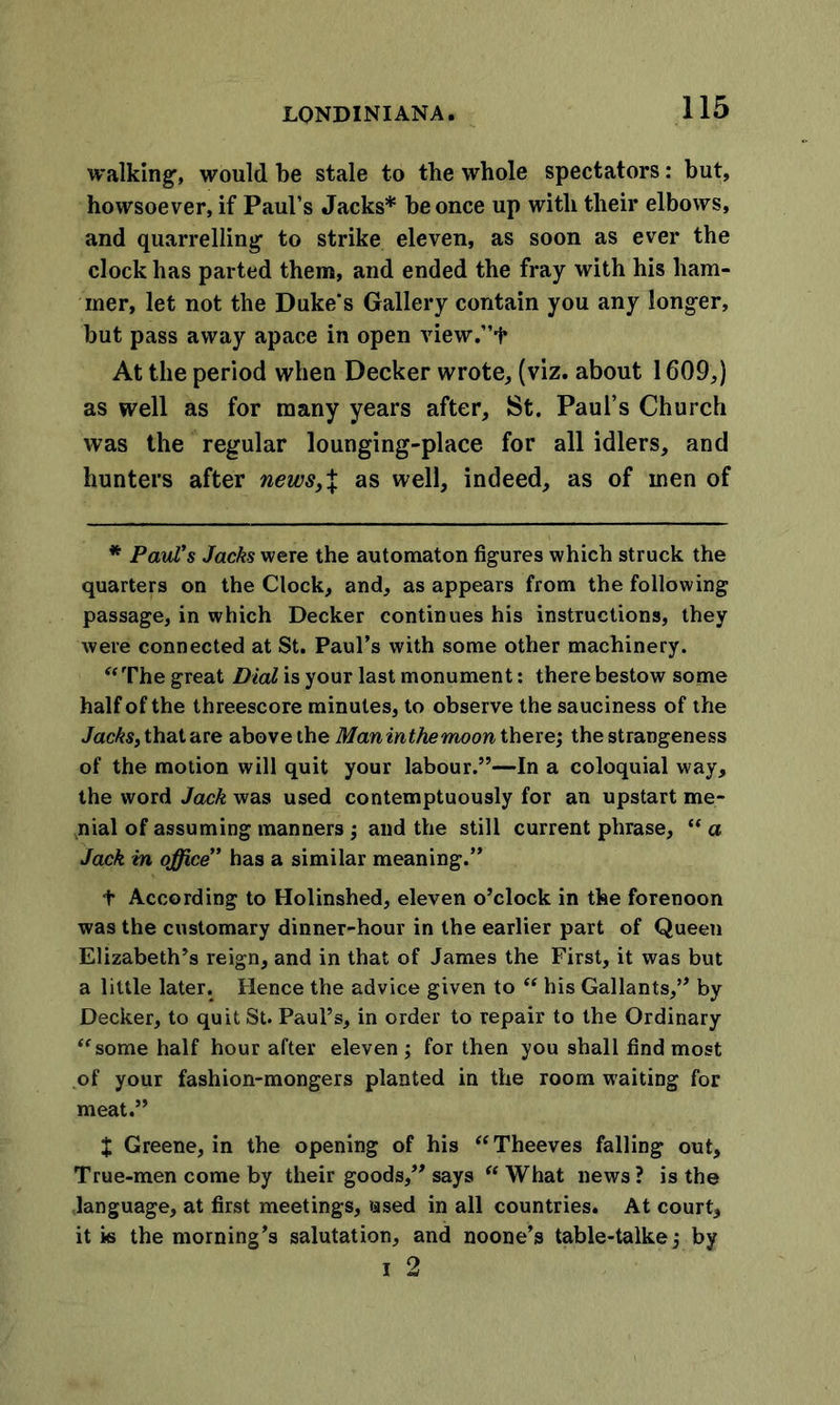 walking-, would be stale to the whole spectators: but, howsoever, if Paul’s Jacks* be once up with their elbows, and quarrelling to strike eleven, as soon as ever the clock has parted them, and ended the fray with his ham- mer, let not the Duke's Gallery contain you any longer, but pass away apace in open view.”f At the period when Decker wrote, (viz. about 1609,) as well as for many years after, St. Paul’s Church was the regular lounging-place for all idlers, and hunters after news,% as well, indeed, as of men of * Paul's Jacks were the automaton figures which struck the quarters on the Clock, and, as appears from the following passage, in which Decker continues his instructions, they were connected at St. Paul’s with some other machinery. “The great Dial is your last monument: there bestow some half of the threescore minutes, to observe the sauciness of the Jacks, that are above the Maninthemoon there; the strangeness of the motion will quit your labour.”—In a coloquial way, the word Jack was used contemptuously for an upstart me- nial of assuming manners j and the still current phrase, “ a Jack in office” has a similar meaning.” t According to Holinshed, eleven o’clock in the forenoon was the customary dinner-hour in the earlier part of Queen Elizabeth’s reign, and in that of James the First, it was but a little later. Hence the advice given to “ his Gallants,” by Decker, to quit St. Paul’s, in order to repair to the Ordinary “some half hour after eleven ; for then you shall find most of your fashion-mongers planted in the room waiting for meat.” X Greene, in the opening of his “Theeves falling out, True-men come by their goods,” says “ What news ? is the language, at first meetings, used in all countries. At court, it is the morning’s salutation, and noone’s table-talkej by i 2