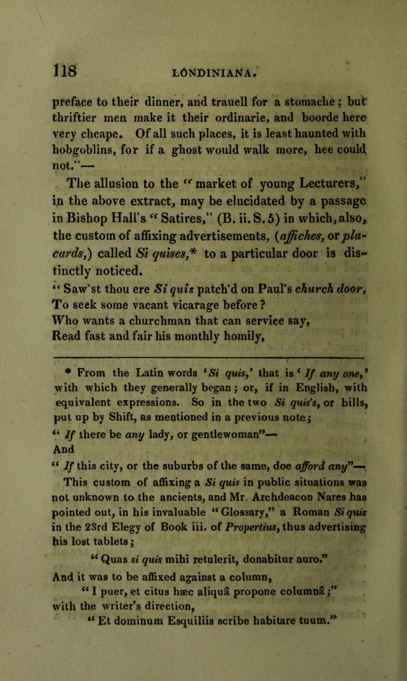 preface to tlieir dinner, and trauell for a stomaclie; but' thriftier men make it their ordinarie, and boorde here very cheape. Of all such places, it is least haunted with hobgoblins, for if a ghost would walk more, hee could not.”— The allusion to the “ market of young Lecturers,” in the above extract, may be elucidated by a passage in Bishop Hall’s “ Satires,” (B. ii.S.5) in which, also, the custom of affixing advertisements, (affickes, or pla- cards,) called Si guises * to a particular door is dis- tinctly noticed. “ Saw’st thou ere Si quis patch’d on Paul’s church door, To seek some vacant vicarage before ? Who wants a churchman that can service say. Read fast and fair his monthly homily. * From the Latin words *Si quis/ that is 1 If any one,* with which they generally began; or, if in English, with equivalent expressions. So in the two Si quis's, or bills, put up by Shift, as mentioned in a previous note; “ If there be any lady, or gentlewoman”— And “ If this city, or the suburbs of tire same, doe afford any”— This custom of affixing a Si quis in public situations was not unknown to the ancients, and Mr Archdeacon Nares has pointed out, in his invaluable ‘‘Glossary,” a Roman Si quis in the 23rd Elegy of Book iii. of Propertius, thus advertising his lost tablets; “ Quas si quis mihi retulerit, donabitur auro.” And it was to be affixed against a column, “ I puer, et citus haec aliqu&amp; propone columna with the writer’s direction, “ Et dominum Esquiliis scribe habitare tuum.”