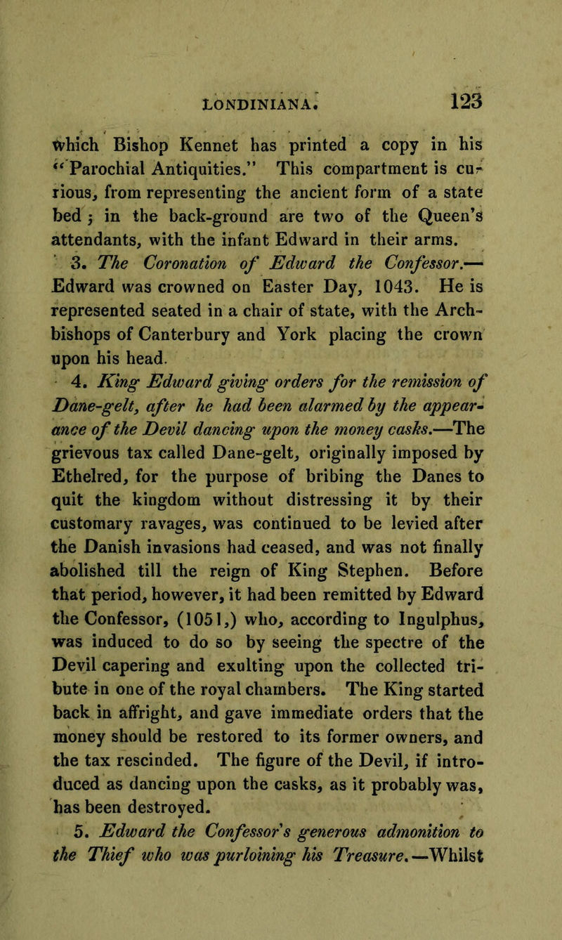 which Bishop Kennet has printed a copy in his “ Parochial Antiquities.” This compartment is cur rious, from representing the ancient form of a state bed 5 in the back-ground are two of the Queen’s attendants, with the infant Edward in their arms. 3. The Coronation of Edward the Confessor.— Edward was crowned on Easter Day, 1043. He is represented seated in a chair of state, with the Arch- bishops of Canterbury and York placing the crown upon his head. 4. King Edward giving orders for the remission of Dane-gelt, after he had been alarmed by the appear- ance of the Devil dancing upon the money casks.—The grievous tax called Dane-gelt, originally imposed by Ethelred, for the purpose of bribing the Danes to quit the kingdom without distressing it by their customary ravages, was continued to be levied after the Danish invasions had ceased, and was not finally abolished till the reign of King Stephen. Before that period, however, it had been remitted by Edward the Confessor, (1051,) who, according to Ingulphus, was induced to do so by seeing the spectre of the Devil capering and exulting upon the collected tri- bute in one of the royal chambers. The King started back in affright, and gave immediate orders that the money should be restored to its former owners, and the tax rescinded. The figure of the Devil, if intro- duced as dancing upon the casks, as it probably was, has been destroyed. 5. Edward the Confessor s generous admonition to the Thief who was purloining his Treasure. —Whilst