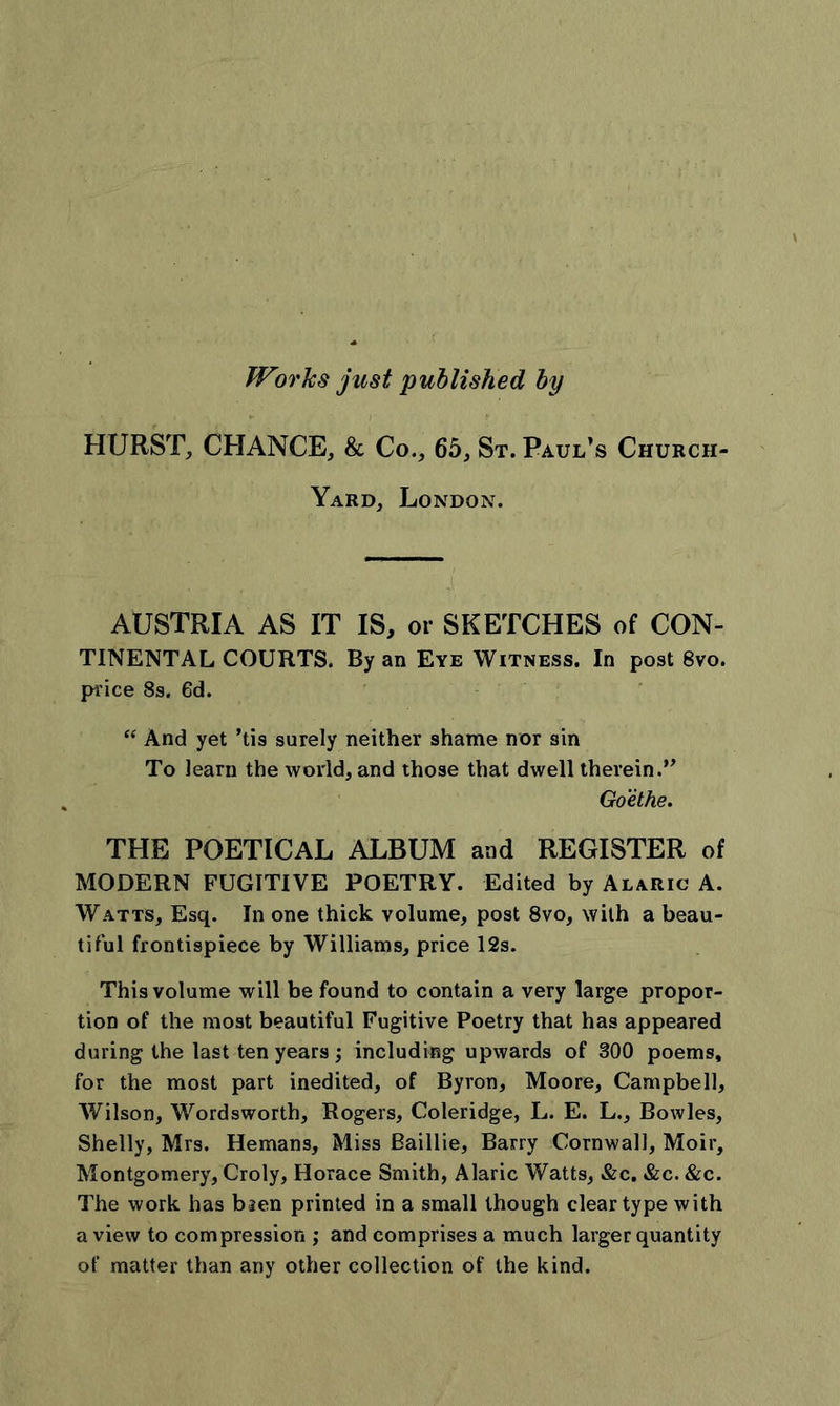 Wwhs just published by HURST, CHANCE, &amp; Co., 65, St. Paul’s Church- Yard, London. AUSTRIA AS IT IS, or SKETCHES of CON- TINENTAL COURTS. By an Eye Witness. In post 8vo. price 8s. 6d. “ And yet ’tis surely neither shame nor sin To learn the world, and those that dwell therein.” Goethe. THE POETICAL ALBUM and REGISTER of MODERN FUGITIVE POETRY. Edited by Alaric A. Watts, Esq. In one thick volume, post 8vo, with a beau- tiful frontispiece by Williams, price 12s. This volume will be found to contain a very large propor- tion of the most beautiful Fugitive Poetry that has appeared during the last ten years ; including upwards of 300 poems, for the most part inedited, of Byron, Moore, Campbell, Wilson, Wordsworth, Rogers, Coleridge, L. E. L., Bowles, Shelly, Mrs. Hemans, Miss Bailiie, Barry Cornwall, Moir, Montgomery, Croly, Horace Smith, Alaric Watts, &amp;c. &amp;c. &amp;c. The work has bsen printed in a small though clear type with a view to compression ; and comprises a much larger quantity of matter than any other collection of the kind.
