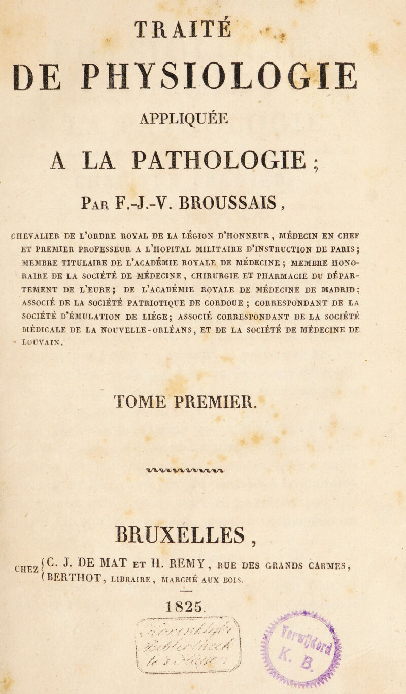 TRAITÉ 0 DE PHYSIOLOGIE APPLIQUÉE A LA PATHOLOGIE; Par F.-J.-V. BROUSSAIS, CHEVALIER DE l’oRDRE ROYAL DE LA LEGION D’HONNETJR , MÉDECIN EN CHEF ET PREMIER PROFESSEUR A l’HOPITAL MILITAIRE dTNSTRUCTION DE PARIS ; MEMBRE TITULAIRE DE l’ACADÉMIE ROYALE DE MEDECINE ; MEMBRE HONO- RAIRE DE LA SOCIÉTÉ DE MÉDECINE , CHIRURGIE ET PHARMACIE DU DÉPAR- TEMENT DE l’eURE; de l’académie royale DE MÉDECINE DE MADRID; ASSOCIÉ DE LA SOCIÉTÉ PATRIOTIQUE DE CORDOÜE ; CORRESPONDANT DE LA SOCIÉTÉ D’ÉMULATION DE LIÈGE; ASSOCIÉ CORRESPONDANT DE LA SOCIÉTÉ MÉDICALE DE LA NOUVELLE - ORLÉANS, ET DE LA SOCIÉTÉ DE MÉDECINE DE ' LOUVAIN. TOME PREMIER. BRUXELLES, CHEzj^’ Mat et h. REMY, rue des grands carmes, (BERTHOT, LIBRAIRE, MARCHÉ AUX BOIS.