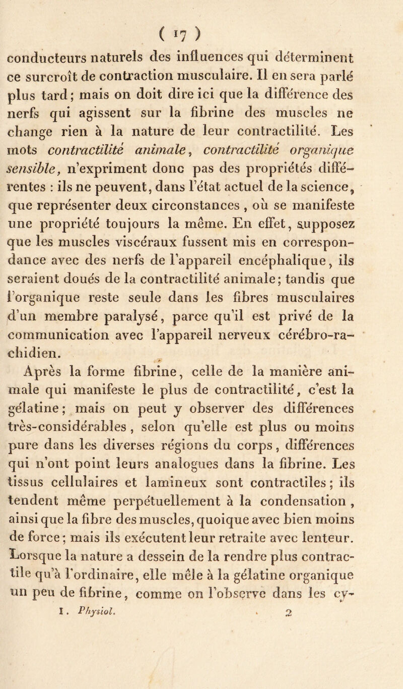 ( *7 ) conducteurs naturels des influences qui déterminent ce surcroît de contraction musculaire. Il en sera parlé plus tard; mais on doit dire ici que la différence des nerfs qui agissent sur la fibrine des muscles ne change rien à la nature de leur contractilité. Les mots contractilité animale, contractilité organique sensiblef n’expriment donc pas des propriétés diffé- rentes : ils ne peuvent, dans l’état actuel de la science^ que représenter deux circonstances , oîi se manifeste une propriété toujours la même. En effet, s.upposez que les muscles viscéraux fussent mis en correspon- dance avec des nerfs de l’appareil encéphalique, ils seraient doués de la contractilité animale; tandis que l’organique reste seule dans les fibres musculaires jd’un membre paralysé, parce qu’il est privé de la communication avec l’appareil nerveux cérébro-ra- chidien. * Après la forme fibrine, celle de la manière ani- male qui manifeste le plus de contractilité, c’est la gélatine ; mais on peut y observer des différences très-considérables , selon qu’elle est plus ou moins pure dans les diverses régions du corps, différences qui n’ont point leurs analogues dans la fibrine. Les tissus cellulaires et lamineux sont contractiles ; ils tendent même perpétuellement à la condensation , ainsi que la fibre des muscles, quoique avec bien moins de force ; mais ils exécutent leur retraite avec lenteur. Lorsque la nature a dessein de la rendre plus contrac- tile qu’à l’ordinaire, elle mêle à la gélatine organique un peu de fibrine, comme on Fobsçrve dans les cy- I . Physiol. ^ 2