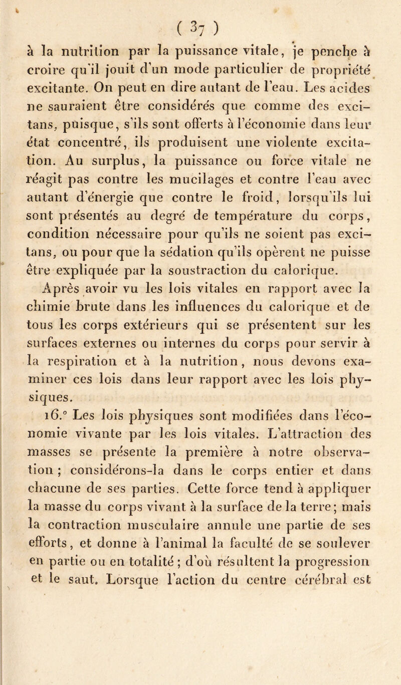 à la niiinlîon par la puissance vitale, je penche à croire qu'il jouit d’un mode particulier de propriété excitante. On peut en dire autant de l’eau. Les acides ne sauraient être considérés que comme des exci- tans, puisque, s’ils sont offerts àTéconoinie dans leur état concentré, ils produisent une violente excita- tion. Au surplus, la puissance ou force vitale ne réagit pas contre les mucilages et contre l’eau avec autant d’énergie que contre le froid, lorsqu’ils lui sont présentés au degré de température du corps, condition nécessaire pour qu’ils ne soient pas exci- tans, ou pour que la sédation qu’ils opèrent ne puisse être expliquée par la soustraction du calorique. Après avoir vu les lois vitales en rapport avec la chimie brute dans les influences du calorique et de tous les corps extérieurs qui se présentent sur les surfaces externes ou internes du corps pour servir à la respiration et à la nutrition, nous devons exa- miner ces lois dans leur rapport avec les lois phy- siques. i6.° Les lois physiques sont modifiées dans l’éco- nomie vivante par les lois vitales. L’attraction des masses se présente la première à notre observa- tion ; considérons-la dans le corps entier et dans chacune de ses parties. Cette force tend à appliquer la masse du corps vivant à la surface de la terre; mais la contraction musculaire annule une partie de ses efforts, et donne à l’animal la faculté de se soulever en partie ou en totalité ; d’oii résultent la progression et le saut. Lorsque l’action du centre cérébral est