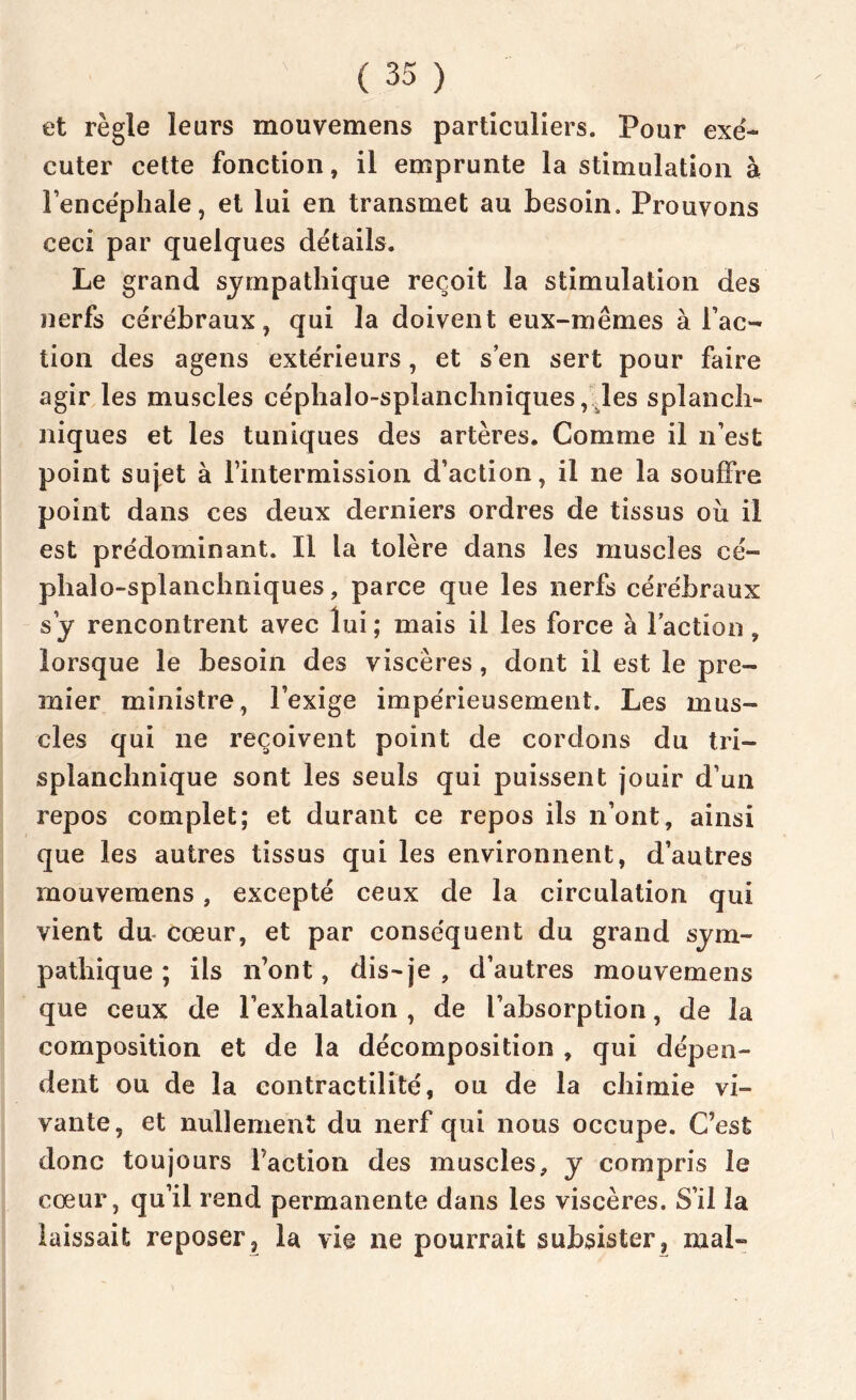 et règle leurs mouvemens particuliers. Pour exé- cuter cette fonction, il emprunte la stimulation à Fencéphale, et lui en transmet au besoin. Prouvons ceci par quelques détails. Le grand sympathique reçoit la stimulation des nerfs cérébraux, qui la doivent eux-mêmes à Fac- tion des agens extérieurs, et s’en sert pour faire agir les muscles céphalo-splanchniques, les splanch- niques et les tuniques des artères. Comme il n’est point sujet à l’intermission d’action, il ne la souffre point dans ces deux derniers ordres de tissus où il est prédominant. Il la tolère dans les muscles cé- phalo-splanchniques, parce que les nerfs cérébraux s y rencontrent avec lui ; mais il les force à Faction, lorsque le besoin des viscères, dont il est le pre- mier ministre, l’exige impérieusement. Les mus- cles qui ne reçoivent point de cordons du tri- splanchnique sont les seuls qui puissent jouir d’un repos complet; et durant ce repos ils n’ont, ainsi que les autres tissus qui les environnent, d’autres mouvemens, excepté ceux de la circulation qui vient du cœur, et par conséquent du grand sym- pathique ; ils n’ont, dis-je , d’autres mouvemens que ceux de l’exhalation , de l’absorption, de la composition et de la décomposition , qui dépen- dent ou de la contractilité, ou de la chimie vi- vante, et nullement du nerf qui nous occupe. C’est donc toujours Faction des muscles, y compris le cœur, qu’il rend permanente dans les viscères. S’il la laissait reposer, la vie ne pourrait subsister, mal-