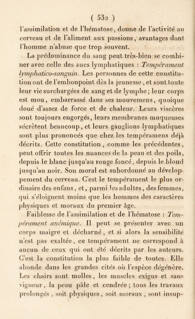 l'assimilation et de l’hématose, donne de l’activité au cerveau et de l’aliment aux passions, avantages dont l’homme n’abuse que trop souvent. La prédominance du sang peut très-bien se combi- ner avec celle des sucs lymphatiques : Tempérament Ijmphatico-sanpidn. Les personnes de cette constitu- tion ont de l’embonpoint dès la jeunesse , et sont toute leur vie surchargées de sang et de lymphe ; leur corps est mou, embarrassé dans ses mouvemens, quoique doué d’assez de force et de chaleur. Leurs viscères sont toujours engorgés, leurs membranes muqueuses sécrètent beaucoup, et leurs ganglions lymphatiques sont plus prononcés que chez les tempéramens déjà décrits. Cette constitution, comme les précédentes, peut offrir toutes les nuances de la peau et des poils, depuis le blanc jusqu’au rouge foncé, depuis le blond jusqu’au noir. Son moral est subordonné au dévelop- pement du cerveau. C’est le tempérament le plus or- dinaire des enfans, et, parmi les adultes, des femmes, qui s’éloignent moins que les hommes des caractères physiques et moraux du premier âge. Faiblesse de l’assimilation et de l’hématose : Tem- pérament anémique. Il peut se présenter avec un corps maigre et décharné , et si alors la sensibilité n’est pas exaltée , ce tempérament ne correspond à aucun de ceux qui ont été décrits par les auteurs. C’est la constitution la plus faible de toutes. Elle abonde dans les grandes cités oii l’espèce dégénère. Les chairs sont molles , les muscles exigus et sans vigueur, la peau pâle et cendrée; tous les travaux prolongés , soit physiques , soit moraux , sont insup-